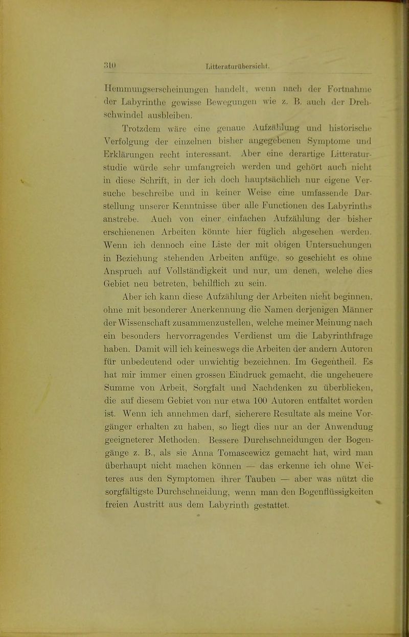 Heuimiuigserscheinun^eii handelt, wenn nach dei- Fortnahme clor Labyrinthe gewisse Bewegungen wie B. aueli der Dreh- schwindel ausbleiben. Trotzdem wäre eine genaue Auizjüiiuug und historiselie Verfolgung der einzelnen bisher angegebenen Symptome und Erklärungen recht interessant. Aber eine derartige I^ittoi-atui- studie würde sehr umfangreich werden und gehört auch nidit iu diese Schrift, in der ich doch luiuptsächlich nur eigene Ver- suche beschreibe und in keiner Weise eine umfassende Dai'- stellung unserer Kenntnisse über alle Functionen des Labyrintli.s anstrebe. Auch von einer einfachen Aufzählung der bisher erschienenen Arbeiten könnte hier füglich abgesehen werden. Wenn ich dennoch eine Liste der mit obigen Untersuchungen iu Beziehung stehenden Arbeiten anfüge, so geschieht es ohne Anspruch auf Vollständigkeit und nur, um denen, welche dies Gebiet neu betreten, behilflich zu sein. Aber ich kann diese Aufzählung der Arbeiten nicht beginnen, oliue mit besonderer Anerkennuug die Namen derjenigen Männer der Wissenschaft zusammenzustellen, welche meiner Meinung nach ein besonders hervorragendes Verdienst um die Labyrinthfi'age haben. Damit will ich keineswegs die Arbeiten der andern Autoren für unbedeutend oder unwichtig bezeichnen. Im Gegentheil. Es hat mir immer einen grossen Eindruck gemacht, die ungeheuere Summe von Arbeit, Sorgfalt und Nachdenken zu überbhcken, die auf' diesem Gebiet von nur etwa lOÜ Autoren entfaltet worden ist. Wenn ich annehmen darf, sicherere Resultate als meine Vor- gänger erhalten zu haben, so liegt dies nur an der Anwendung geeigneterer Methoden; Bessere Durchschneidungeu der Bogen- gänge z. B., als sie Aima Tomascewicz gemacht hat, wird man überhaupt nicht machen können — das erkenne ich ohne Wei- teres aus den Symptomen ihrer Taubeu — aber was nützt die sorgfältigste Durchschneidung, wenn man den Bogeuiiüssigkeiten freien Austritt aus dem Labyrinth gestattet.