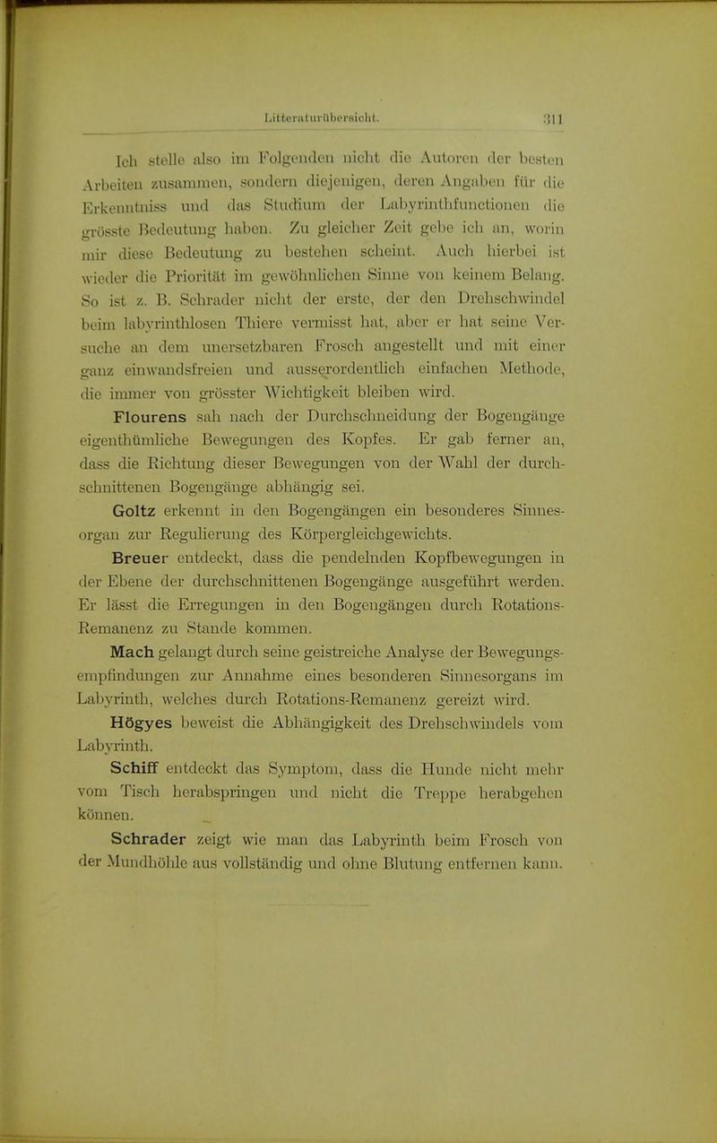 Littei'atiiriili('i-si(!ht. ;]\\ Ich stelle also im Folgenden nicht die Autoi-en der besten Arbeiten zusammen, sondern diejenigen, deren Angaben für die Erkenntiiiss und das Studium der Labyrinthfunctionen die ii-rösste Bedeutung haben. Zu gleicher Zeit gebe ich an, woi-in mir diese Bedeutung 7AI bestehen scheint. Auch hierbei ist wieder die Priorität im gewöhnlichen Sinne von kehiem Belang. So ist B. Schräder nicht der erste, der den Drehschwindel beim labyrinthlosen Thiere vermisst hat, aber er hat seine Ver- suche an dem unersetzbaren Frosch augestellt und mit einer ganz einwandsfreien und ausserordenthch einfachen Methode, die immer von grösster Wichtigkeit bleiben wird. Flourens sah nach der Durchschneidung der Bogengänge eigenthümliche Bewegungen des Kopfes. Er gab ferner an, dass die Richtung dieser Bew^eguugen von der Wahl der durch- schnittenen Bogengänge abhängig sei. Goltz erkennt in den Bogengängen ein besonderes Sinnes- organ zur Regulierung des Körpergleichgewichts. Breuer entdeckt, dass die pendelnden Kopfbewegungen in der Ebene der durchschnittenen Bogengänge ausgeführt werden. Er lässt die EiTegungen in den Bogengängen durch Rotations- Remanenz zu Stande kommen. Mach gelangt durch seine geistreiche Analyse der Bewegungs- enipfuidmigen zur Annahme eines besonderen Sinnesorgans im Labyrinth, welches durch Rotations-Remanenz gereizt wird. Högyes beweist die Abhängigkeit des Drehschwindels vom Labyrinth. Schiff entdeckt das Symptom, dass die Hunde nicht mehr vom Tisch herabspringen und nicht die Treppe herabgehen können. Schräder zeigt wie man das Labyrinth beim Frosch von der Mundhöhle aus vollständig und ohne Blutung entfernen kann.