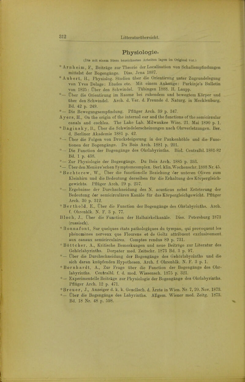 Physiologie. (Die mit einom Storii bozoichnoten Arboiteii lagen Im Original vor.) * Arn heim, F., Beiträge zur Theorie der Localisation von Schallempfindungen mittelst der Bogengänge. Diss. Jena 1887. *Auberfc, H., Physiolog. Studien über die Orientirung unter Zugrundelegung von Yves Belage: Ktudes etc. Mit einem Anbange: Purkinje's J3ulletin von 1825: Über den Schwindel. Tübingen 1888. H. Laupp. Über die Orientirung im Räume bei ruhendem und bewegtem Körper und Uber den Schwindel. Arch. d. Ver. d. Freunde d. Naturg. in Mecklenburg. Bd. 42 p. 249. *— Die Bewegungsempfindung. Fflüger Arch. 39 p. 347 Ayers, H., On the origin of the internal ear and the functions oftbe semiciroular canals and Cochlea. The Lake Lab. Milwaukee Wisc. 21. Mai 1890 p. 1. *BaginBky,B., Über die Schwindelerscheinungen nach Ohrverletzungen. Ber. d. Berliner Akademie 1881 p. 42. *— Über die Folgen von Drucksteigerung in der Paukenhöhle und die Func- tionen der Bogengänge. Du Bois Arch. 1881 p. 201. — Die Function der Bogengänge des Ohrlabyrinths. Biel. Centralbl. 1881-82 Bd. 1 p. 488. *— Zur Physiologie der Bogengänge. Du Bois Arch. 1885 p. 253. *— Über den Meniere'schen Symptomcomplex. Berl. klin. Wochenschr. 1888 Nr. 45. * Bechterew, W., Über die functionelle Beziehung der unteren Oliven zum Kleinhirn und die Bedeutung derselben für die Erhaltung des Körpergleich- gewichts. Pflüger Arch. 29 p. 257. *— Ergebnisse der Durchschneidung des N. acusticus nebst Erörterung der Bedeutung der semicirculären Kanäle für das Körpergleichgewicht. Pflüger Arch. 30 p. 312. * Berthold, E., Über die Function der Bogengänge des Ohrlabyrinths. Arch. f. Ohrenhlk. N. F. 3 p. 77. Bloch, J., Über die Function der Halbzirkelkanäle. Diss. Petersburg 1873 (russisch). * Bonnafont, Sur quelques etats pathologiques du tympan, qui provoquent les phenomenes nerveux que Flourens et de Goltz attribuent exclusivement aux canaux semicirculaires. Comptes rendus 89 p. 731. Böttcher, A., Kritische Bemerkungen und neue Beiträge zur Literatur des Gehörlabyrinths. Dorpater med. Zeitschr. 1873 Bd. 3 p. 97. *— Über die Durchschneidung der Bogengänge des Gehörlabyrinths und die sich daran knüpfenden Hypothesen. Arch. f. Ohrenhlk. N. F. 3 p. 1. * Bornhardt, A., Zur Frage über die Function der Bogengänge des Ohr- labyrinths. Centralbl. f. d. med. Wissensch. 1875 p. 321. *— Experimentelle Beiträge zur Physiologie der Bogengänge des Ohrlabyrinths. Pflüger Arch. 12 p. 471. *Breuor, J., Anzeiger d. k. k. Gesellsch. d. Ärzte in Wien. Nr. 7, 20. Nov. 1873. *— Über die Bogengänge des Labyrinths. AUgem. Wiener med. Zeitg. 1873. Bd. 18 Nr. 48 p. 598.