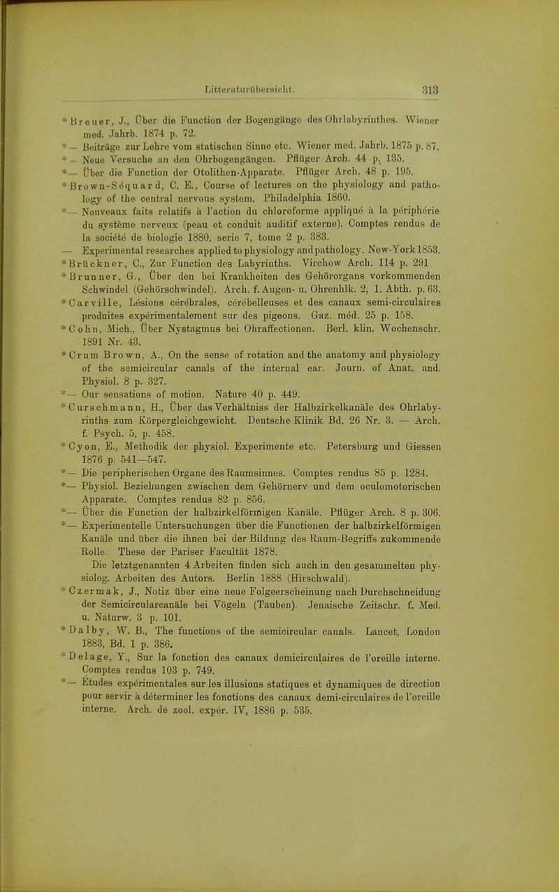 * Breuer, J., Über die Function der Bogengänge des Ohrlabyrinthes. Wiener med. Jahrb. 1874 p. 72. *— Beiträge zur Lehre vom statischen Sinne etc. Wiener med. Jahrb. 1875 p. 87. * - Neue Versuche an den Ohrbogengilngen. Pfiüger Arch. 44 p. 135. *_ fber die Function der Otolithen-Apparnto. Pflüger Arch. 48 p. 195. *Brown-Söquard, C. E., Course of lectures on tlie physiology and patho- logy of the central nervous systeni, Philadelphia 1860. Nouvoaux faits rulatifs ä l'action du chloroforme appliquö ii hi püriphurie du systönio nerveux (peau et conduit auditif externe). Comptes rendus de la sociötö de biologie 1880, serio 7, tonie 2 p. 383. — Experimental researches applied to physiology andpathology. New-York 1853. * Brückner, C, Zur Function des Labyrinths. Virchow Arch. 114 p. 291 * Brunner, G., Über den bei Krankheiten des Gehörorgans vorkommenden Schwindel (Gehörschwindel). Arch. f. Augen-u. Ohrenhlk. 2, 1. Abth. p. 63. *Carville, Lesions cer(5brales, c6rebelleuses et des canaux semi-circulaires produites experimentalenient sur des pigeons. Gaz. möd. 25 p. 108. *Cohn, Mich., Über Nystagmus bei OhrafFectionen. Herl. klin. Wochenschr. 1891 Nr. 43. * Cr um Brown, A., On the sense of rotation and the anatomy and physiology of the semicircular canals of the internal ear. Journ. of Anat. and. Physiol. 8 p. 327. *— Our seusations of motion. Nature 40 p. 449. *Curschmann, H., Über dasVerhältniss der Halbzirkelkanäle des Ohrlaby- rinths zum Körpergleichgewicht. Deutsche Klinik Bd. 26 Nr. 3. — Arch. f. Psych. 5, p. 458. *Cyon, E., Methodik der physiol. Experimente etc. Petersburg und Glessen 1876 p. 541—547. *— Die peripherischen Organe des Raumsinnes. Comptes rendus 85 p. 1284. *— Physiol. Beziehungen zwischen dem Gehörnerv und dem oculomotorischen Apparate. Comptes rendus 82 p. 856. *— Über die Function der halbzirkelförmigen Kanäle. PÜüger Arch. 8 p. 306. *— Experimentelle Untersuchungen über die Functionen der halbzirkelförmigen Kanäle und über die ihnen bei der Bildung des Raum-ßegrilfs zukommende Rolle. These der Pariser Facultät 1878. Die letztgenannten 4 Arbeiten finden sich auch in den gesammelten phy- siolog. Arbeiten des Autors. Berlin 1888 (Hirschwald). *Gzermak, J., Notiz über eine neue Folgeerscheinung nach Durchschneidung der Semicircularcanäle bei Vögeln (Tauben). Jenaische Zeitschr. f. Med. u. Naturw. 3 p. 101. * D a 1 b y, W. B., The functions of the semicircular canals. Lancet, London 1883, Bd. 1 p. 386. ■•Delage, Y., Sur la fonction des canaux demicirculaires de l'oreille interne. Comptes rendus 103 p. 749. *— Etudes experimentales sur les illusions statiques et dynamiques de direction pour servir h determiner les fonctions des canaux demi-circulaires de l'oreille interne. Arch. de zool. exper. IV, 1886 p. 535.
