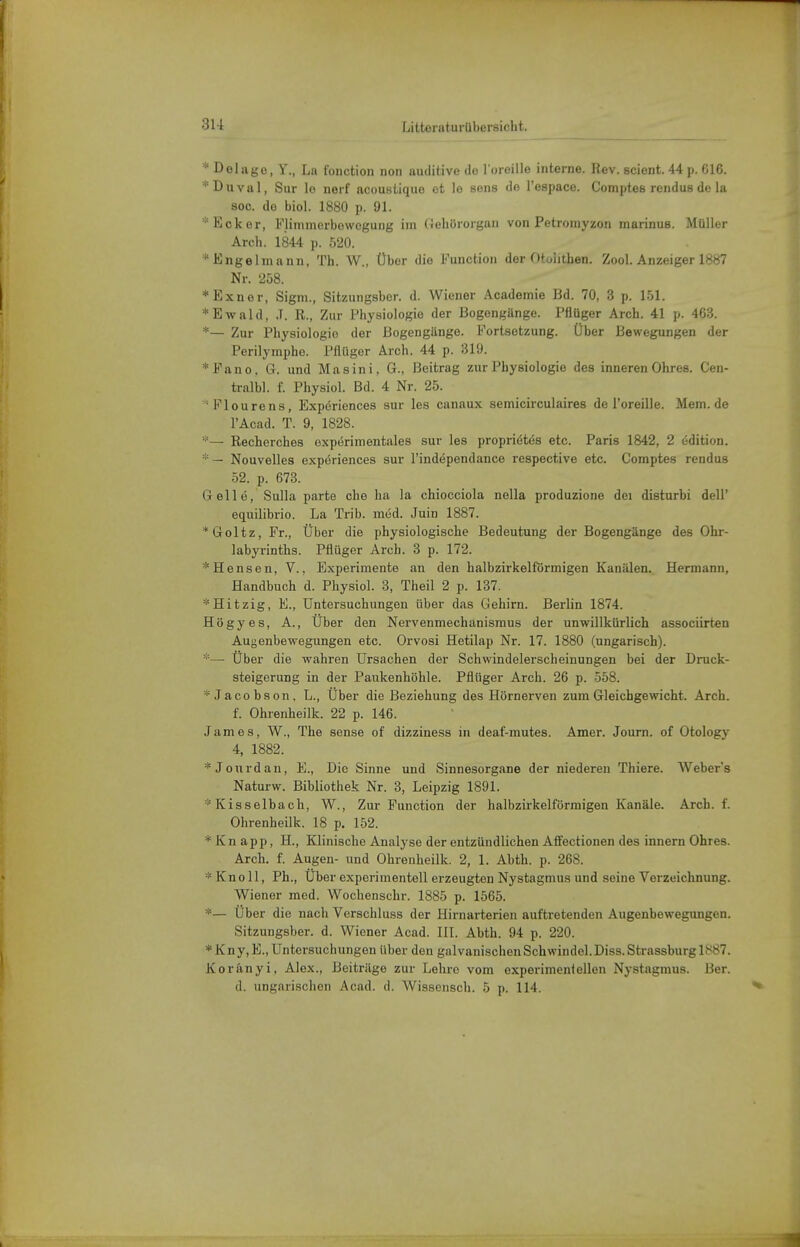 * Delago, Y., La fonction non auditive de l oreille interne. Hev. scient. 44 \i. G16. *Duval, Sur lo nerf acoustiquo et lo sens de l'espace. Comptes rendus de la 800. de biol. 1880 p. 91. 'Eoker, Flinimerbowegung im (iehörorgan von Petromyzon marinus. Müller Arch. 1844 p. 520. *Kngelinann, Th. W., Über die Function der Otolithen. Zool. Anzeiger 1887 Nr. 258. *Exner, Sigm., Sitzungsber. d. Wiener .\cadomie Bd. 70, 3 p. 151. * Ewald, .T. R., Zur Physiologie der Bogengänge. Pflüger Arch. 41 p. 463. *— Zur Physiologie der Bogengänge. Fortsetzung. Über Bewegungen der Perilymphe. Pflüger Arch. 44 p. 319. *Fano. G. und Masini, G., Beitrag zur Physiologie des inneren Ohres. Cen- tralbl. f. Physiol. Bd. 4 Nr. 25. ^'Flourens, Expdriences sur les canaux semicirculaires de l'oreille. Mem.de l'Acad. T. 9, 1828. *— Recherches expdrimentales sur les proprietes etc. Paris 1842, 2 edition. * — Nouvelles expdriences sur l'independance respective etc. Comptes rendus 52. p. 673. Gelle, Sulla parte che ha la chiocciola nella produzione dei disturbi dell' equilibrio. La Trib. med. Juin 1887. * Goltz, Fr., Über die physiologische Bedeutung der Bogengänge des Ohr- labyrinths. Pflüger Arch. 3 p. 172. *Hensen, V., Experimente an den halbzirkelförmigen Kanälen. Hermann, Handbuch d. Physiol. 3, Theil 2 p. 137. * Hitzig, E., Untersuchungen über das Gehirn. Berlin 1874. Högyes, A., Über den Nervenmechanismus der unwillkürlich associirten Augenbewegungen etc. Orvosi Hetilap Nr. 17. 1880 (ungarisch). *— Über die wahren Ursachen der Schwindelerscheinungen bei der Druck- steigerung in der Paukenhöhle. Pflüger Arch. 26 p. 558. ^Jacobson. L., Über die Beziehung des Hörnerven zum Gleichgewicht. Arch. f. Ohrenheilk. 22 p. 146. James, W., The aense of dizziness in deaf-mutes. Amer. Journ. of Otology 4, 1882. *Joiirdan, E., Die Sinne und Sinnesorgane der niederen Thiere. Webers Naturw. Bibliothek Nr. 3, Leipzig 1891. * Kisselbach, W., Zui- Function der halbzirkelförmigen Kanäle. Arch. f. Ohrenheilk. 18 p. 152. * Kn app, H., Klinische Analyse der entzündlichen Afifectionen des innern Ohres. Arch. f. Augen- und Ohrenheilk. 2, 1. Abth. p. 268. * Kno 11, Ph., Über experimentell erzeugten Nystagmus und seine Verzeichnung. Wiener med. Wochenschr. 1885 p. 1565. *— Über die nach Verschluss der Hirnarterien auftretenden Augenbewegungen. Sitzungsber. d. Wiener Acad. IIL Abth. 94 p. 220. * K n y, E., Untersuchungen über den galvanischen Schwindel. Diss. Strassburg 1!^87. Koränyi, Alex., Beiträge zur Lehre vom experimentellen Nystagmus. Ber.