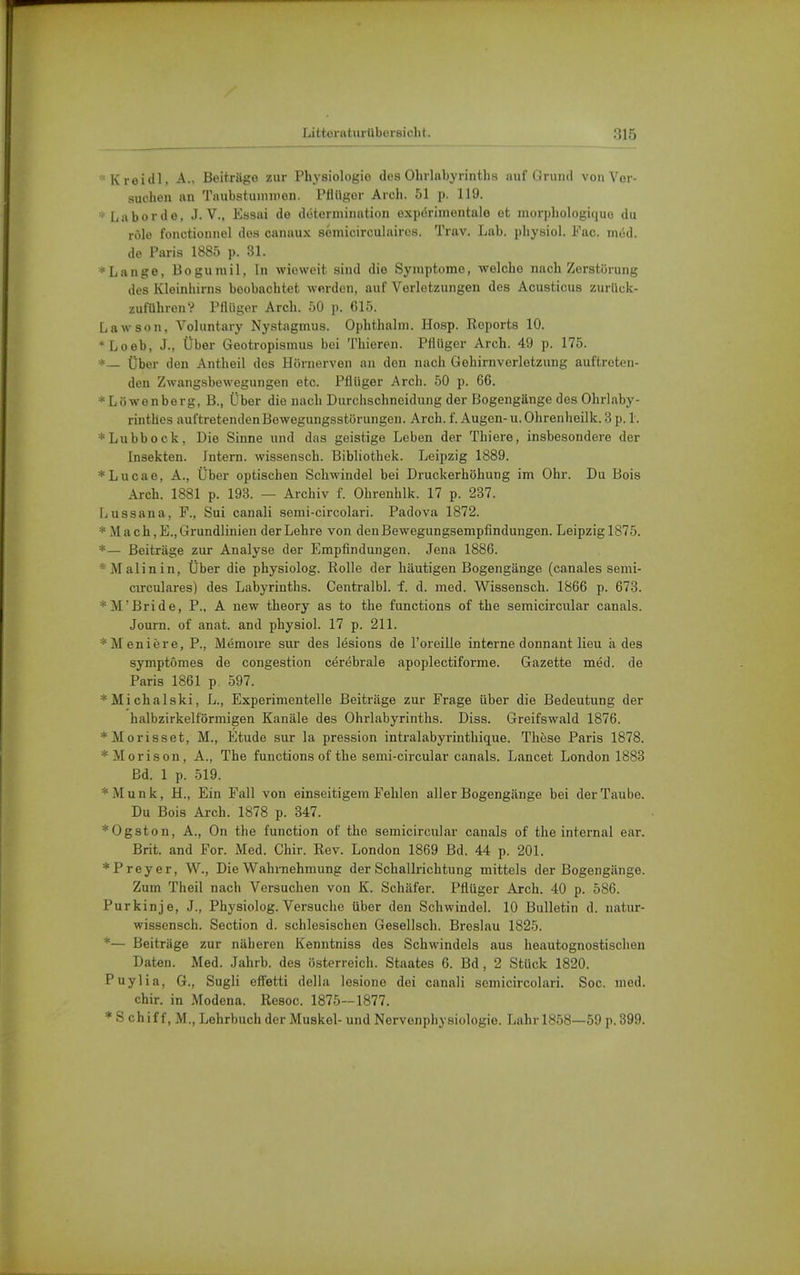 •Kreidl, A., Beitrage zur Physiologie des Ohrlnbyrinths auf Grund von Ver- suchen an Taubstummen. Pfitiger Arch. 51 p. 119. 'La bor de, J. V., Easai de dütermination expörinientale et morphologicjuo du ride fonctiounel dos canaux somicirculaires. Trav. Lab. physioi. Pac. niöd. de Paris 1885 p. 31. ■Lange, Boguniil, In wieweit sind die Symptome, welche nach Zerstörung des Kleinhirns boobachtet werden, auf Verletzungen dos Acusticus zurück- zuführen? Pfliiger Arch. 50 p. 615. Lawson, Voluntary Nystagmus. Ophthalm. Ho.sp. Reports 10. *Loeb, J., Über Geotropismus bei Thieren. PHüger Arch. 49 p. 175. *— Über den Antheil des Hörnerven an den nach Gehirnverletzung auftreten- den Zwangsbewegungen etc. Pflüger Arch. 50 p. 66. * Lüwenberg, B., Über die nach Durchschneidung der Bogengänge des Ohrlaby- rinthes auftretenden Bewegungsstörungen. Arch. f. Augen- u. Ohrenheilk. 3 p. 1. Lubbock, Die Sinne und das geistige Leben der Thiere, insbesondere der Insekten. Intern, wissensch. Bibliothek. Leipzig 1889. *Lucae, A., Über optischen Schwindel bei Druckerhöhung im Ohr. Du Bois Arch. 1881 p. 193. — Archiv f. Ohrenhlk. 17 p. 237. Lussana, F., Sui canali semi-circolari. Padova 1872. * Mach ,E., Grundlinien der Lehre von deuBewegungsempfindungon. Leipzig 1875. *— Beiträge zur Analyse der Empfindungen. Jena 1886. * Malin in. Über die physiolog. Rolle der häutigen Bogengänge (canales semi- circulares) des Labyrinths. Centralbl. f. d. med. Wissensch. 1866 p. 673. *]VrBride, P., A new theory as to the functions of the semicircular canals. Journ. of anat. and physioi. 17 p. 211. *Meniere, P., Memoire sur des lesions de l'oreille interne donnant lieu ä des symptomes de congestion cerebrale apoplectiforme. Gazette med. de Paris 1861 p. 597. *Michalski, L., Experimentelle Beiträge zur Frage über die Bedeutung der halbzirkelförmigen Kanäle des Ohrlabyrinths. Diss. Greifswald 1876. *Morisset, M., Etüde sur la pression intralabyrinthique. These Paris 1878. *Morison, A., The functions of the semi-circular canals. Lancet London 1883 Bd. 1 p. 519. *Munk, H., Ein Fall von einseitigem Fehlen aller Bogengänge bei der Taube. Du Bois Arch. 1878 p. 347. *Ogston, A., On the function of the semicircular canals of the internal ear. Brit. and For. Med. Chir. Rev. London 1869 Bd. 44 p. 201. * Frey er, W., Die Wahrnehmung der Schallrichtung mittels der Bogengänge. Zum Theil nach Versuchen von K. Schäfer. Pflüger Arch. 40 p. 586. Purkinje, J., Physiolog. Versuclie über den Schwindel. 10 Bulletin d. natur- wissensch. Section d. schlesischen Gesellsch. Breslau 1825. *— Beiträge zur näheren Kenntniss des Schwindels aus heautognostischen Daten. Med. Jahrb. des Österreich. Staates 6. Bd, 2 Stück 1820. Puylia, 6., Sugli efl'etti della lesione dei canali scmicircolari. Soc. med. chir. in Modena. Resoc. 1875—1877. * S chif f, M., Lehrbuch der Muskel- und Nervenphysiologie. Lahr 1858—59 p. 899.