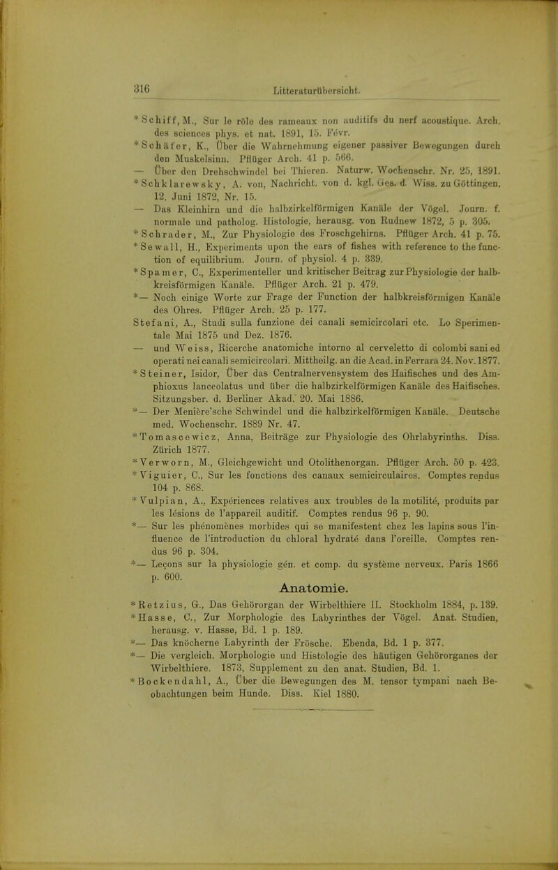 * Schiff, M., Sur Je rölo dos ranieaux non auditifs du nerf acoustique. Arch. dos Sciences phys. et nnt. 1891, 15. Fövr. * Schäfer, K., Über die Wahriiehinung eigener passiver Bewegungen durch den Muskelsinn. PHUger Arch. 41 p. 566. — Über den Drehschwindel bei Thieren. Naturw. Wochenschr. Nr. 25, 1891. * Schklarewsky, A. von, Nachricht, von d. kgl. Ges. d. Wiss. zu Göttingen, 12. Juni 1872, Nr. 15. — Das Kleinhirn und die liulbzirkelförmigen Kanäle der Vögel. Journ. f. normale und patholog. Histologie, herausg. von Rudnew 1872, 5 p. 305. * Schräder, M., Zur Physiologie des Froschgehirns. PHüger Arch. 41 p. 75. *Sewall, H., Experiments upon the ears of fishes with reference to the func- tion of equilibrium. Journ. of physiol. 4 p. 339. * Spam er, C, Experimenteller und kritischer Beitrag zur Physiologie der halb- kreisförmigen Kanäle. Pflüger Arch. 21 p. 479. *— Noch einige Worte zur Frage der Function der halbkreisförmigen Kanäle des Ohres. Pflüger Arch. 25 p. 177. Stefani, A., Studi sulla funzione dei canali semicircolari etc. Lo Sperimen- tale Mai 1875 und Dez. 1876. — und Weiss, Ricerche anatomiche intorno al cerveletto di colombi sanied operati nei canali semicircolari. Mittheilg. an die Acad. in Ferrara 24. Nov. 1877. * Steiner, Isidor, Über das Centrainervensystem des Haifisches und des Am- phioxus lanceolatus und über die halbzirkelförmigen Kanäle des Haifisches. Sitzungsber. d. Berliner Akad.' 20. Mai 1886. *— Der Meniere'sche Schwindel und die halbzirkelförmigen Kanäle. Deutsche med. Wochenschr. 1889 Nr. 47. *Tomascewicz, Anna, Beiträge zur Physiologie des Ohrlabyrinths. Diss. Zürich 1877. *Verworn, M., Gleichgewicht und Otolithenorgan. Pflüger Arch. 50 p. 423. *Viguier, C, Sur les fonctions des canaux semicirculairos. Comptes rendus 104 p. 868.  Vulpian, A., Experiences relatives aux troubles de la motilitö, produits par les lesions de l'appareil auditif. Comptes rendus 96 p. 90. — Sur les phenomenes morbides qui se manifestent chez les lapins sous l'in- fluence de l'introduction du chloral hydrate dans l'oreille. Comptes ren- dus 96 p. 304. '— Levens sur la phyaiologie gen. et comp, du Systeme nerveux. Paris 1866 p. 600. Anatomie. 'Retzius, G., Das Gehörorgan der Wirbelthiere II. Stockholm 1884, p. 139. 'Hasse, C, Zur Morphologie des Labyrinthes der Vögel. Anat. Studien, herausg. v. Hasse, Bd. 1 p. 189. '— Das knöcherne Labyrinth der Frösche. Ebenda, Bd. 1 p. 377. '— Die vergleich. Morphologie und Histologie des häutigen Gehörorganes der Wirbelthiere. 1873, Supplement zu den anat. Studien, Bd. 1. Bockondahl, A., Uber die Bewegungen des M. tensor tympaui nach Be- obachtungen beim Hunde. Diss. Kiel 1880.