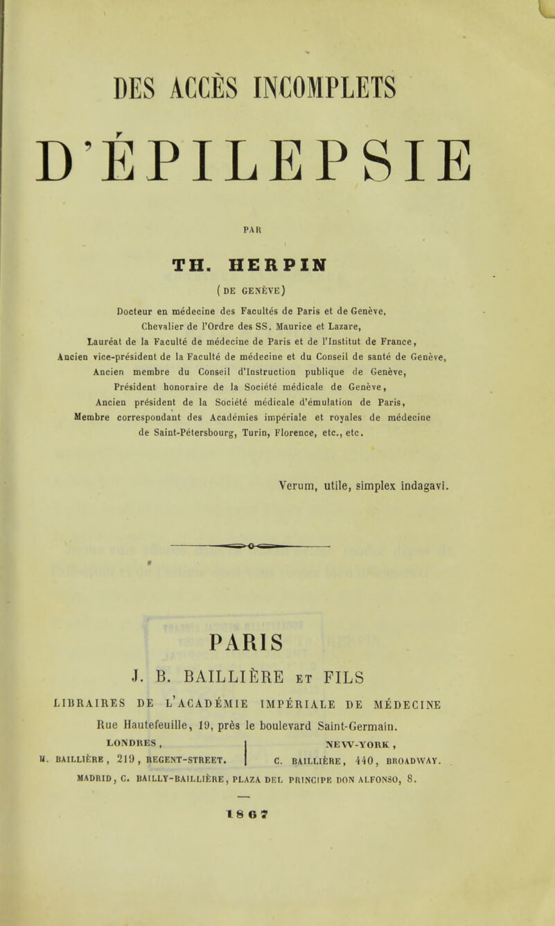 D'EPILEPSIE PAR TH. HER PIN (DE GENEVE) Docteur en medecine des Faculties de Paris et de Geneve, Chevalier de l'Ordre des SS. Maurice et Lazare, Laureat de la Faculte de medecine de Paris et de l'lnstitut de France, Ancien vice-president de la Faculte de medecine et du Conseil de sante de Geneve, Ancien membre du Conseil d'Instruction publique de Geneve, President honoraire de la Societe medicale de Geneve, Ancien president de la Societe medicale d'emulation de Paris, Membre correspondant des Academies imperiale et royales de medecine de Saint-Petersbourg, Turin, Florence, etc., etc. Verum, utile, simplex indagavi. PARIS J. B. BAILLlftRE et FILS LIBRAIRES DE l'ACADEMIE IMPERIALE DE MEDECINE Rue Hautefeuille, 19, pr6s le boulevard Saint-Germain. LONDRES, j NEW-YORK, U. BAILL1ERB, 219 , REGENT-STREET. C. RAILLIERE, 440, BROADWAY. MADRID, C. BAILLY-BAILL1ERE, PLAZA DEI. PRINCIPE DON ALFONSO, 8.