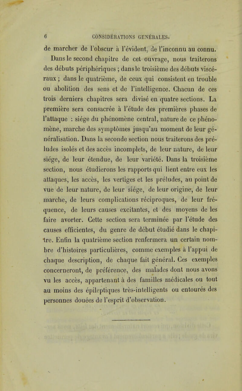 de marcher de l'obscur a l'evident de l'inconnu au connu. Dans le second chapitre de cet ouvrage, nous traiterons des debuts peripheriques ; dansle troisieme des debuts visce- raux ; dans le quatrieme, de ceux qui consistent en trouble ou abolition des sens et de l'intelligence. Chacun de ces trois derniers chapitres sera divise en quatre sections. La premiere sera consacree a l'etude des premieres phases de l'attaque : siege du phenomene central, nature de ce pheno- mene, marche des symptomes jusqu'au moment de leur ge- neralisation. Dans la seconde section nous traiterons des pre- ludes isoles et des acces incomplets, de leur nature, de leur siege, de leur etendue, de leur variete. Dans la troisieme section, nous etudierons les rapports qui lient entre eux les attaques, les acces, les vertiges et les preludes, au point de vue de leur nature, de leur siege, de leur origine, de leur marche, de leurs complications reciproques, de leur fre- quence, de leurs causes excitantes, et des moyens de les faire avorter. Cette section sera terminee par l'etude des causes efficientes, du genre de debut etudie dans le chapi- tre. Enfin la quatrieme section renfermera un certain nom- bre d'histoires particulieres, comme exemples a l'appui de chaque description, de chaque fait general. Ces exemples concerneront, de preference, des malades dont nous avons vu les acces, appartenant a des families medicates ou tout au moins des epileptiques tres-intelligents ou entoures des personnes douees de l'esprit d'observation.