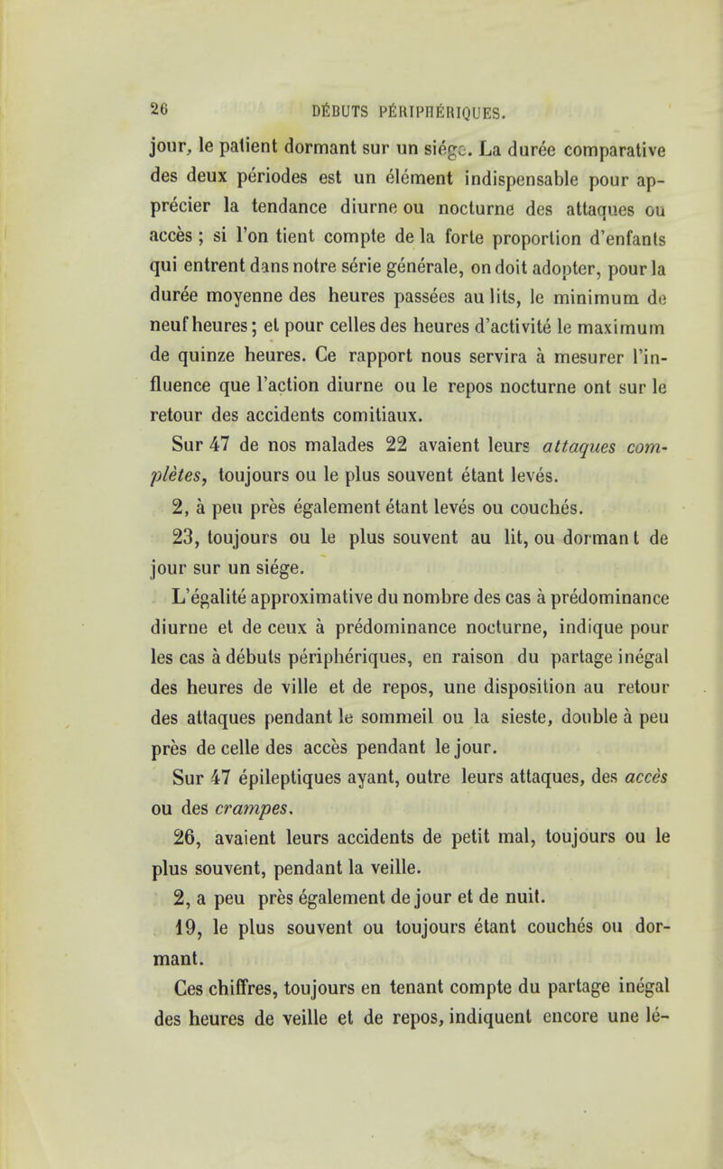 jour, le patient dormant sur un siege. La duree comparative des deux periodes est un element indispensable pour ap- precier la tendance diurne ou nocturne des attaques ou acces; si Ton tient compte de la forte proportion d'enfants qui entrent dans notre serie generate, on doit adopter, pour la duree moyenne des heures passees au lits, le minimum de neuf heures; el pour celles des heures d'activite le maximum de quinze heures. Ce rapport nous servira a mesurer l'in- fluence que Taction diurne ou le repos nocturne ont sur le retour des accidents comitiaux. Sur 47 de nos malades 22 avaient leurs attaques com- pletes, toujours ou le plus souvent etant leves. 2, a pen pres egalement etant leves ou couches. 23, toujours ou le plus souvent au lit, ou dorman t de jour sur un siege. L'egalite approximative du nombre des cas a predominance diurne et de ceux a predominance nocturne, indique pour les cas a debuts peripheriques, en raison du partage inegal des heures de ville et de repos, une disposition au retour des attaques pendant le sommeil ou la sieste, double a peu pres de celle des acces pendant le jour. Sur 47 epileptiques ayant, outre leurs attaques, des acces ou des crampes, 26, avaient leurs accidents de petit mal, toujours ou le plus souvent, pendant la veille. 2, a peu pres egalement de jour et de nuit. 19, le plus souvent ou toujours etant couches ou dor- mant. Ces chiffres, toujours en tenant compte du partage inegal des heures de veille et de repos, indiquent encore une le-