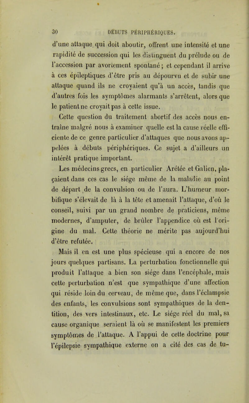 d'une attaque. qui doit aboutir, offrent une intensile ct une rapidite de succession qui les distinguent du prelude ou de l'accession par avortement spontane; et cependant il arrive a ces epileptiques d'etre pris au depourvu et de subir une attaque quand its ne croyaient qu'a un acces, tandis que d'autres fois les symptomes alarmants s'arretent, alors que le patient ne croyaitpas a cette issue. Cette question du traitement abortif des acces nous en- traine raalgre nous a examiner quelle est la cause reelle effi- ciente de ce genre particulier d'attaques que nousavons ap- pelees a debuts peripheriques. Ce sujet a d'ailleurs un interet pratique important. Les medecins grecs, en particulier Aretee etGalien, pla- caient dans ces cas le siege meme de la maladie au point de depart de la convulsion ou de l'aura. L'hurneur mor- bifique s'elevait de la a la tete et amenait l'attaque, d'ou le conseil, suivi par un grand nombre de praticiens, meme modernes, d'amputer, de bruler l'appendice ou est l'ori- gine du mal. Cette theorie ne merite pas aujourd'hui d'etre refutee. Mais il en est une plus specieuse qui a encore de nos jours quelques partisans. La perturbation fonctionnelle qui produit l'atlaque a bien son siege dans Pencephale, mais cette perturbation n'est que sympathique d'une affection qui reside loin du cerveau, de meme que, dans I'eclampsie des enfants, les convulsions sont sympathiques de la den- tition, des vers intestinaux, etc. Le siege reel du mal,sa cause organique seraient la oil se manifestent les premiers symptomes de l'attaque. A l'appui de cette doctrine pour l'epilepsie sympathique externe on a cite des cas de tu-