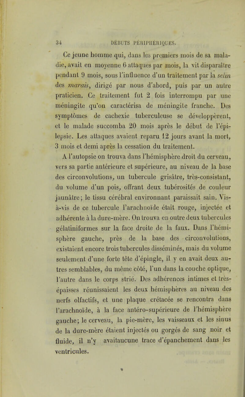 Ce jeune hoinme qui, dans lei premiers inois de sa mala- die, avait en moyenne 6 attaques par mois, la vit disparailre pendant 9 mois, sous 1'inQuence d'un traitement par ia selin des marais, dirige par nous d'abord, puis par un autre praticien. Ce traitement fut 2 fois interrompu par une meningite qu'on caracterisa de meningite franche. Des symptomes de caehexie tuberculeuse se developperent, et le malade suecomba 20 mois apres le debut de l'epi- lepsie. Les attaques avaient reparu 12 jours avant la mort, 3 mois et demi apres la cessation du traitement. A l'autopsie on trouva dans l'hemisphere droit du cerveau, vers sa partie anterieure et superieure, au niveau de la base des circonvolutions, un tubercule grisatre, tres-consistant, du volume d'un pois, offrant deux tuberositas de couleur jaunatre; le tissu cerebral environnant paraissait sain. Vis- a-vis de ce tubercule 1'arachnoide etait rouge, injectee et adh-erente a la dure-mere. On trouva en outre deux tubercules gelatiniformes sur la face droite de la faux. Dans l'hemi- sphere gauche, pres de la base des circonvolutions, existaient encore trois tubercules dissemines, mais du volume seulement d'une forte tete d'epingle, il y en avait deux au- tres semblables, du meme cote, Tun dans la couche optique, l'autre dans le corps strie. Des adherences intimes et tres- epaisses reunissaient les deux hemispheres au niveau des nerfs olfaclifs, et une plaque cretacee se rencontra dans 1'arachnoide, a la face antero-superieure de rhemisphere gauche; le cerveau, la pie-mere, les vaisseaux et les sinus de la dure-mere etaient injectes ou gorges de sang noir et fluide, il n'y avaitaucune trace d'epanchement dans les ventricules.