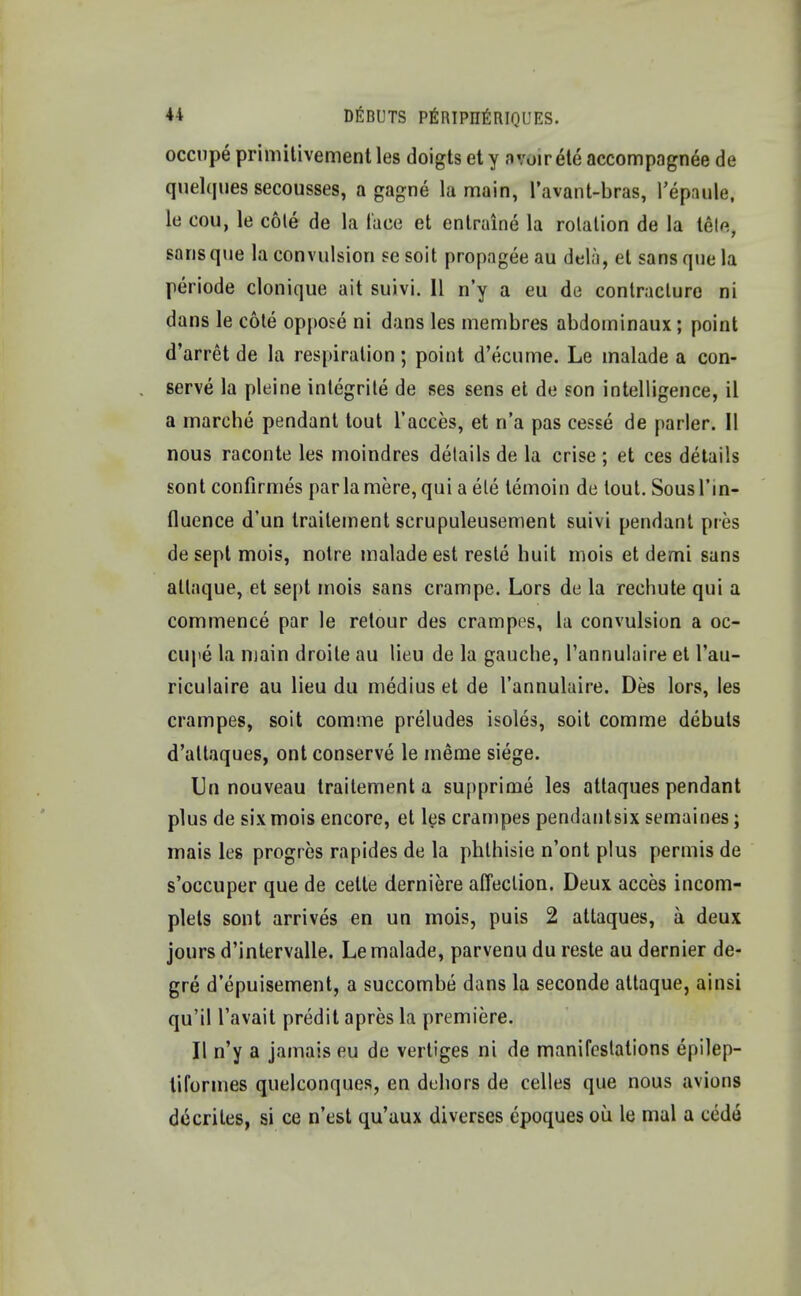 occupe primitivement les doigts et y avoir ete accompagnee de quelques secousses, a gagne la main, l'avant-bras, repaule, le cou, le cote de la lace et entraine la rolation de la tele, sans que la convulsion se soit propagee au dela, et sans que la periode clonique ait suivi. II n'y a eu de contracture ni dans le cote oppose ni dans les membres abdominaux; point d'arret de la respiration; point d'ecume. Le malade a con- serve la pleine integrite de ses sens et de son intelligence, il a marche pendant tout l'acces, et n'a pas cesse de parler. II nous raconte les moindres details de la crise ; et ces details sont confirmes par la mere, qui a ete temoin de tout. Sous 1'in- fluence d'un traitement scrupuleusement suivi pendant pies de sept mois, notre malade est reste huit mois et demi sans atlaque, et sept mois sans crampe. Lors de la rechute qui a commence par le retour des crampes, la convulsion a oc- cupe la main droite au lieu de la gauche, l'annulaire et l'au- riculaire au lieu du medius et de l'annulaire. Des lors, les crampes, soit comme preludes isoles, soit comme debuts d'altaques, ont conserve le meme siege. Un nouveau traitement a supprime les attaques pendant plus de six mois encore, et les crampes pendantsix semaines; mais les progres rapides de la phlhisie n'ont plus permis de s'occuper que de cette derniere affection. Deux acces incom- plets sont arrives en un mois, puis 2 attaques, a deux jours d'intervalle. Le malade, parvenu du reste au dernier de- gre d'epuisement, a succombe dans la seconde attaque, ainsi qu'il l'avait predit apres la premiere. II n'y a jamais eu de vertiges ni de manifestations epilep- tiformes quelconques, en dehors de celles que nous avions decrites, si ce n'est qu'aux diverses epoques ou le mal a cede