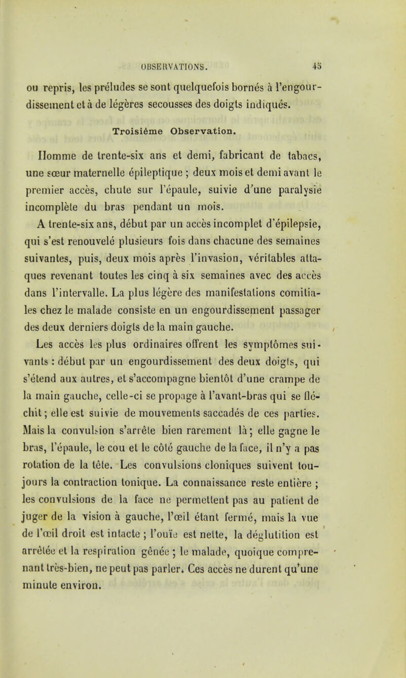 ou repris, les preludes se sont quelquefois bornes a l'engour- dissement eta de legeres secousses des doigts indiques. Troisieme Observation. Homme de Irente-six ans et demi, fabricant de tabacs, une soeur maternelle epileptique ; deux moiset demiavant le premier acces, chute sur l'epaule, suivie d'une paralysie incomplete du bras pendant un mois. A trenle-six ans, debut par un acces incomplet d'epilepsie, qui s'est renouvele plusieurs fois dans chacune des semaines suivantes, puis, deux mois apres l'invasion, veritables atta- ques revenant toutes les cinq a six semaines avec des acces dans l'intervalle. La plus legere des manifestations comitia- les chez le malade consiste en un engourdissement passager des deux derniers doigts de la main gauche. Les acces les plus ordinaires offrent les symptomes sui- vants : debut par un engourdissement des deux doigls, qui s'etend aux autres, et s'accompagne bienlot d'une crampe de la main gauche, celle-ci se propage a l'avant-bras qui se fle- chit; elle est suivie de mouvements saccades de ces parlies. Mais la convuMon s'anete bien rarement la; elle gagne le bras, l'epaule, le cou et le cote gauche de la face, il n'y a pas rotation de la lete. Les convulsions cloniques suivent tou- jours la contraction tonique. La connaissance reste entiere ; les convulsions de la face ne permetlent pas au patient de juger de la vision a gauche, l'ceil etant ferme, mais la vue de Tocil droit est intacte ; rouie est nelte, la deglutition est arretee et la respiration genee ; le malade, quoique compre- nant tres-bien, ne peut pas parler* Ces acces ne durent qu'une minute environ.