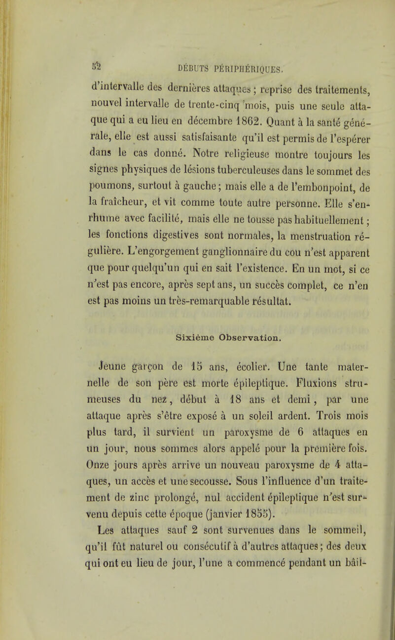 d'intervalle des dernieres attaques; reprise des traitements, nouvel intervaile de trente-cinq :mois, puis une seulc atta- que qui a eu lieu en decembre 1862. Quant a la sante genu- rale, elle est aussi satisfaisante qu'il est permisde l'esperer dans le cas donne. Notre religieusc montre toujours les signes physiques de lesions tuberculeuses dans le sommet des poumons, surtout h gauche; mais elle a de l'embonpoint, de la fraicheur, et vit comme toute autre personne. Elle s'en- rhume avec facilite, mais elle ne tousse pas habituellement; les fonctions digestives sont normales, la menstruation re- guliere. L'engorgement ganglionnaire du cou n'est apparent que pour quelqu'un qui en sait l'existence. En un mot, si ce n'est pas encore, apres sept ans, un succes complet, ce n'en est pas moins un tres-remarquable resultat. Sixieme Observation. Jeune garcon de 15 ans, ecolier. Une tante mater- nelle de son pere est morte epileptique. Fluxions stru- meuses du nez, debut a 18 ans et demi, par une altaque apres s'etre expose a un soleil ardent. Trois mois plus tard, il survient un paroxysme de 6 attaques en un jour, nous sommes alors appele pour la premiere fois. Onze jours apres arrive un nouveau paroxysme de 4 atta- ques, un acces et unesecousse. Sous l'influence d'un traite- ment de zinc prolonge, nul accident epileptique n'est sur- venu depuis cette epoque (janvier 1855). Les attaques sauf 2 sont survenues dans le sommeil, qu'il fut naturel ou consecutif a d'autres attaques; des dou\ quionteu lieu de jour, l'une a commence pendant un bail-