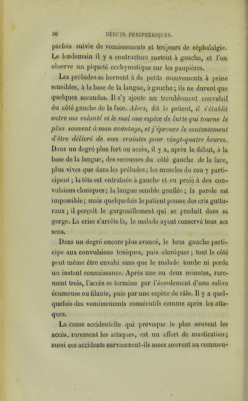 parlbis suivie de vomissements et toujours de cephalalgie. Le lendemain il y a contracture surtout a gauche, et I'on observe un piquete ecchymotique sur les paupieres. Les preludes se bornent a de petits mouvements a peine sensibles, a la base de la langue, a gauche ; ils ne durent que quelques secondes. II s'y ajoute un tremblement convulsif du cole gauche de la face. Alois, dit lu patient, il setablit entre ma volonte et le mal une espcce de lutte qui tourne le plus souvent d mon avantage, etfeprouve le contenlement d'etre delivre de mes craintes pour vingt-quatre heures. Dans un degre plus fort ou acces, il y a, apres le debut, a la base de la langue, des secousses du cote gauche de la face, plus vives que dans les preludes; les muscles dn cou y parti- cipent; latete est entrairiee a gauche et en proie a des con- vulsions cloniques; la langue semble gonflee; la parole est impossible; mais quelquefois le patient pousse des cris guttu- raux; il percoit le gargouillement qui se produit dans sa gorge. La crise s'arretela, le malade ayant conserve tous ses sens. Dans un degre encore plus avance, le bras gauche parti- cipe aux convulsions toniques, puis cloniques; tout le cote peut meme etre envahi sans que le malade tombe ni perde un instant connaissance. Apres une ou deux minutes, rare- ment trois, l'acces se termine par l'eeoulement d'une salive ecumeuse ou filante, puis par une espece de rale. II y a quel- quefois des vomissements consecutifs comme apres les atta- ques. La cause accidentelle qui provoque le plus souvent les acces, rarement les attaques, est un effort de mastication; aussi ces accidents survienncnt-ils assez souvent au commen-