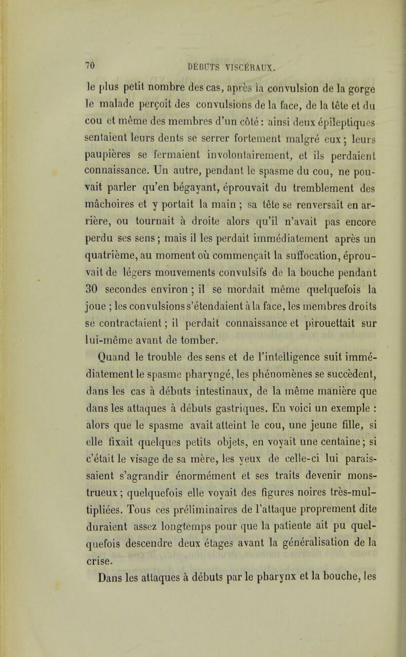 le plus petit nombre descas, apres la convulsion de la gorge le malade percoit des convulsions de la face, de la tete et du cou et meme des membrcs d'un cote: ainsi deux epileptiques sentaient leurs dents se serrer forteinent malgre eux; leurs paupieres se fermaient involonlairement, et ils perdaient connaissance. Un autre, pendant le spasme du cou, ne pou- vait parler qu'en begayant, eprouvait du tremblement des machoires et y porlait la main ; sa tete se renversait en ar- riere, ou tournait a droite alors qu'il n'avait pas encore perdu ses sens; mais il les perdait immediatement apres un quatrieme, au moment ou commencait la suffocation, eprou- vait de legers mouvements convulsifs de la bouche pendant 30 secondes environ ; il se mordait meme quelquefois la joue ; les convulsions s'etendaient a la face, les membres droits se contractaient; il perdait connaissance et pirouettait sur lui-meme avant de tomber. Quand le trouble des sens et de l'intelligence suit imme- diatement le spasme pharynge, les phenomenes se succedent, dans les cas a debuts intestinaux, de la meme maniere que dans les attaques a debuts gastriques. En voici un exemple : alors que le spasme avait atteint le cou, une jeune fille, si elle fixait quelques petits objets, en voyait unecentaine ; si c'etait le visage de sa mere, les yeux de celle-ci lui parais- saient s'agrandir enormement et ses traits devenir mons- trueux; quelquefois elle voyait des figures noires tres-mul- tipliees. Tous ces preliminaires de l'attaque proprement dite duraient assez longtemps pour que la paliente ait pu quel- quefois descendre deux etages avant la generalisation de la crise. Dans les attaques a debuts par le pharynx et la bouche, les