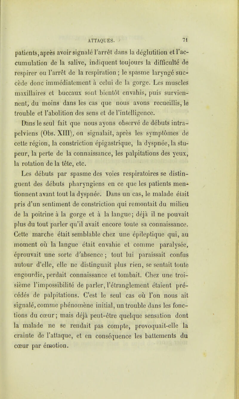 patients, apres avoir signale l'arret dans la deglutition et l'ac- cumulation de la salive, indiquent toujours la difficulte de respirer ou l'arret de la respiration; le spasme larynge suc- cede done immediatement a eelui de la gorge. Les muscles maxillaires et buccaux sont bientot envahis, puis survien- nent, du moins dans les cas que nous avons recueillis, le trouble et l'abolition des sens et de l'intelligence. Dans le seul fait que nous ayons observe de debuts intra- pelviens (Obs. XIII), on signalait, apres les symptomes de cette region, la constriction epigastrique, la dyspnee,la stu- peur, la perte de la connaissance, les palpitations des yeux, la rotation de la tete, etc. Les debuts par spasme des voies respiratoires se distin- guent des debuts pharyngiens en ce que les patients men- tionnent avant tout la dyspnee. Dans un cas, le malade etait pris d'un sentiment de constriction qui remontait du milieu de la poitrine a la gorge et a la langue; deja il ne pouvait plus du tout parler qu'il avait encore toute sa connaissance. Cette marche etait semblable chez une epileptique qui, au moment ou la langue etait envahie et comme paralysee, eprouvait une sorte d'absence ; tout lui paraissait confus autour d'elle, elle ne distinguait plus rien, se sentait toute engourdie, perdait connaissance et tombait. Chez une troi- sieme l'impossibilite de parler, l'etranglement etaient pre- cedes de palpitations. C'est le seul cas ou Ton nous ait signale, comme phenomene initial, un trouble dans les fonc- tions du cceur; mais deja peut-etre quelque sensation dont la malade ne se rendait pas compte, provoquait-elle la crainte de l'attaque, et en consequence les batlements du cceur par emotion.