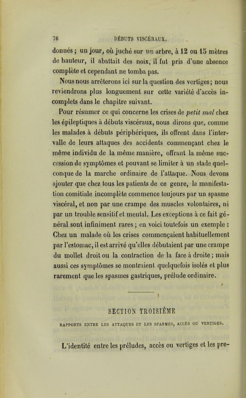 donnes ; un jour, oil juche sur UP <irbre, a 12 ou 15 metres de hauteur, il abattait des noix, il Cut pris d'une absence complete et cependant ne tomba pas. Nous nous arreterons ici sur la question des vertiges; nous reviendrons plus longuement sur cette variete d'acces in- complets dans le chapitre suivant. Pour resumer ce qui concerne les crises de petit mal chez les epileptiques a debuts visceraux, nous dirons que, comme les malades a debuts peripheriques, ils offrent dans l'inter- valle de leurs attaques des accidents commenfant chez le meme individu de la meme maniere, offrant la meme suc- cession de symptomes et pouvant se limiter a un stade quel- conquede la marche ordinaire de l'attaque. Nous devons ajouter que chez tous les patients de ce genre, la manifesta- tion comitiale incomplete commence toujours par un spasme visceral, et non par une crampe des muscles volontaires, ni par un trouble sensitif et mental. Les exceptions a ce fait ge- neral sont infiniment rares ; en voici toutefois un exemple : Chez un malade oil les crises commencaient habituellement par l'estomac, il est arrive qu'elles debutaient par une crampe du mollet droit ou la contraction de la face a droite ; mais aussi ces symplomes se montraient quelquefois isoles et plus rarement que les spasmes gastriques, prelude ordinaire. SECTION TROISlflME RAPPORTS ENTRE LES ATTAQUES ET LES SPASMES, ACCES OU VERTIGES. L'identite entre les preludes, acces ou vertiges et les pre-