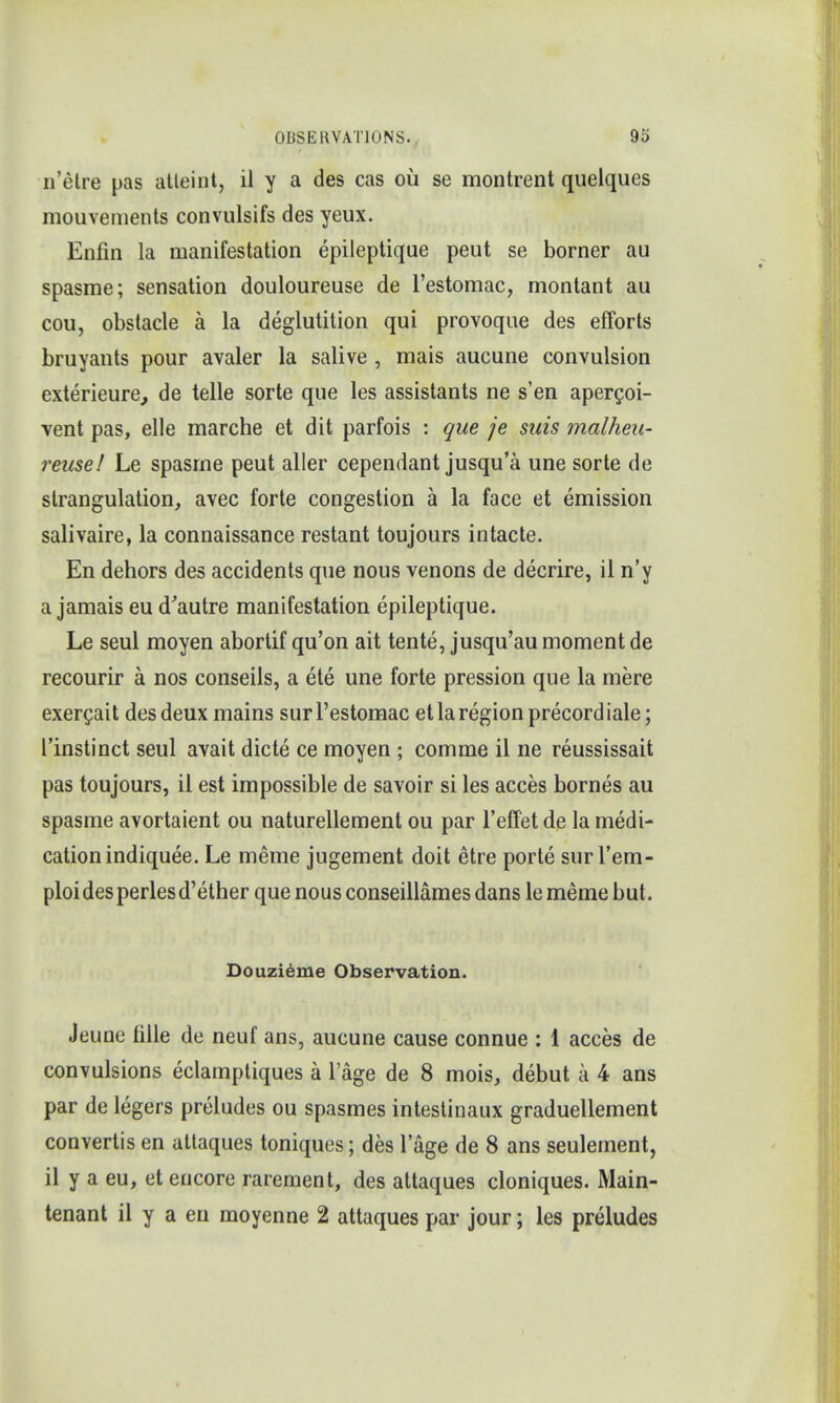 n'etre pas atteint, il y a des cas oil se montrent quelques mouvements convulsifs des yeux. Enfin la manifestation epileptique peut se borner au spasme; sensation douloureuse de l'estomac, montant au cou, obstacle a la deglutition qui provoque des efforts bruyants pour avaler la salive , mais aucune convulsion exterieure, de telle sorte que les assistants ne s'en apergoi- vent pas, elle marche et dit parfois : que je suis malheu- reuse! Le spasme peut aller cependant jusqu'a une sorte de strangulation, avec forte congestion a la face et emission salivaire, la connaissance restant toujours intacte. En dehors des accidents que nous venons de decrire, il n'y a jamais eu d'autre manifestation epileptique. Le seul moyen abortif qu'on ait tente, jusqu'au moment de recourir a nos conseils, a ete une forte pression que la mere exercait des deux mains surl'estomac et la region precordiale; l'instinct seul avait dicte ce moyen ; comme il ne reussissait pas toujours, il est impossible de savoir si les acces bornes au spasme avortaient ou naturellement ou par l'effetde la medi- cation indiquee. Le meme jugement doit etre porte surl'em- ploidesperlesd'ether que nous conseillames dans le meme but. Douzieme Observation. Jeune tille de neuf ans, aucune cause connue : 1 acces de convulsions eclamptiques a l'age de 8 mois, debut a 4 ans par de legers preludes ou spasmes intestinaux graduellement convertis en attaques toniques; des lage de 8 ans seulement, il y a eu, et encore rarement, des attaques cloniques. Main- tenant il y a en moyenne 2 attaques par jour; les preludes