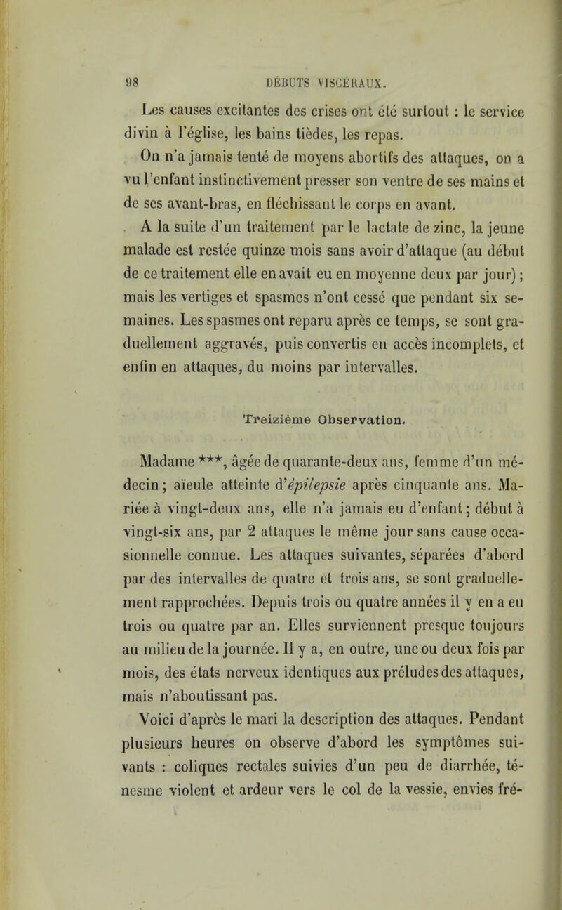 Les causes cxcitantes dcs crises ont, ele surlout: le service divin a l'eglise, les bains tiedes, les repas. On n'a jamais tente de moyens abortifs des attaques, on a vu l'enfant instinctivement presser son ventre de ses mains et de ses avant-bras, en flechissant le corps en avant. A la suite d'un traitement par le lactate de zinc, la jeune malade est restee quinze mois sans avoir d'atlaque (au debut de ce traitement elle en avail eu en moyenne deux par jour); mais les vertiges et spasmes n'ont cesse que pendant six se- maines. Les spasmes ont reparu apres ce temps, se sont gra- duellement aggraves, puis convertis en acces incomplets, et enfin en attaques, du moins par intervalles. Treizieine Observation. Madame ***, ageede quarante-deux ans, femme d'un me- decin; ai'eule atteinte d'epilepsie apres cinquanle ans. Ma- riee a vingt-deux ans, elle n'a jamais eu d'enfant; debut a vingt-six ans, par 2 attaques le meme jour sans cause occa- sionnelle connue. Les attaques suivantes, separees d'abord par des intervalles de quatre et trois ans, se sont graduelle- ment rapprocbees. Depuis trois ou quatre annees il y en a eu trois ou quatre par an. Elles surviennent presque toujours au milieu de la journee. II y a, en outre, une ou deux fois par mois, des etats nerveux identiques aux preludes des attaques, mais n'aboutissant pas. Voici d'apres le mari la description des attaques. Pendant plusieurs heures on observe d'abord les symptomes sui- vants : coliques rectales suivies d'un peu de diarrhee, te- nesme violent et ardeur vers le col de la vessie, envies fre-