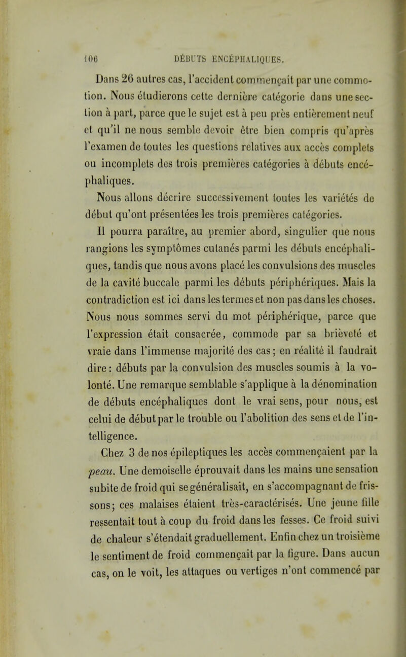 Dans 26 autres cas, l'accident commencait par une commo- tion. Nous eludierons cette derniere calegorie dans une sec- lion a part, parce que le sujet est a peu pres entierement neuf et qu'il ne nous semble devoir etre bien compris qu'apres l'examen de loutes les questions relatives aux acces complels ou incomplets des trois premieres categories a debuts ence- phaliques. Nous allons decrire successivement loutes les varietes de debut qu'ont presentees les trois premieres categories. II pourra paraitre, au premier abord, singulier que nous rangions les symptomes culanes parmi les debuts encephali- ques, tandis que nous avons place les convulsions des muscles de la cavite buccale parmi les debuts peripheriques. Mais la contradiction est ici dans les termes et non pas dans les choses. Nous nous sommes servi du mot peripherique, parce que l'expression etait consacree, commode par sa brievete et vraie dans l'immense majorite des cas; en realile il faudrait dire: debuts par la convulsion des muscles soumis a la vo- lonte. Une remarque semblable s'applique a la denomination de debuts encephaliqucs dont le vrai sens, pour nous, est celui de debut par le trouble ou l'abolition des sens etde Tin- telligence. Chez 3 de nos epileptiques les acces commencaient par la peau. Une demoiselle eprouvait dans les mains une sensation subitede froidqui segeneralisait, en s'accompagnant de fris- sons; ces malaises etaient tres-caracterises. Une jeune fille ressentait tout a coup du froid dans les fesses. Ce froid suivi de chaleur s'etendaitgraduellement. Enfinchez un troisieme le sentiment de froid commencait par la figure. Dans aucun cas, on le voit, les attaques ou vertiges n'ont commence par