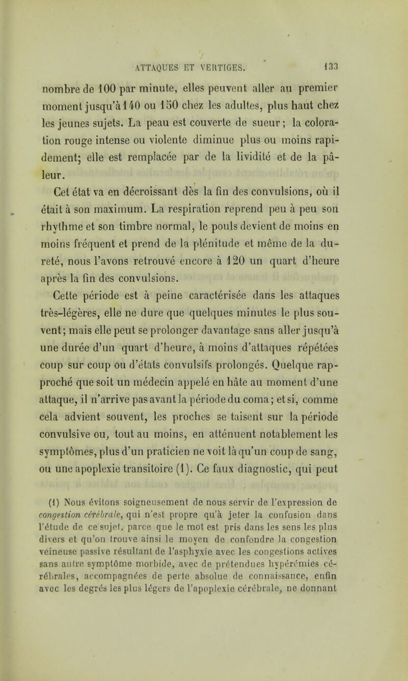 nombre de 100 par minute, elles peuvent aller au premier moment jusqu'a 140 ou 150 chez les adultes, plus haut chez les jeunes sujets. La peau est couverle de sueur; la colora- tion rouge intense ou violente diminue plus ou moins rapi- dement; elle est remplacee par de la lividite et de la pa- leur. Cet etat va en decroissant des la fin des convulsions, ou il etait a son maximum. La respiration reprend peu a peu son rhylhme et son timbre normal, le pouls devient de moins en moins frequent et prend de la plenitude et meme de la du- rete, nous Favons retrouve encore a 120 un quart d'heure apres la fin des convulsions. Cette periode est a peine caracterisee dans les attaques tres-legeres, elle ne dure que quelques minutes le plus sou- vent; mais elle peut se prolonger davantage sans aller jusqu'a une duree d'un quart d'heure, a moins d'altaques repetees coup sur coup on d'etats convulsifs prolonged. Quelque rap- proche que soit un medecin appele en hate au moment d'une attaque, il n'arrive pas avant la periode du coma; et si, comme cela advient souvent, les proches se taisent sur la periode convulsive ou, tout au moins, en attenuent notablement les symptomes, plus d'un pralicien ne voit la qu'un coup de sang, ou une apoplexie transitoire (1). Ce faux diagnostic, qui peut (1) Nous 6vitons soigneusement de nous servir de regression de congestion cdrebrale, qui n'est propre qu'a jeter la confusion dans V&tuAb de cesujef, parce que le mot est pris dans les sens les plus divers et qu'on trouve ainsi le moyen de confondre la congestion veineuse passive resultant de l'asphyxie avec. les congestions actives sans autre symptOme moibide, avec de pretendncs hypen'niies c^- r6hralfs, accompagnc'cs de peitc absolue de connaissance, enfin avec les degrcs les plus lcgers de l'apoplexie cercbrale, ne donnant