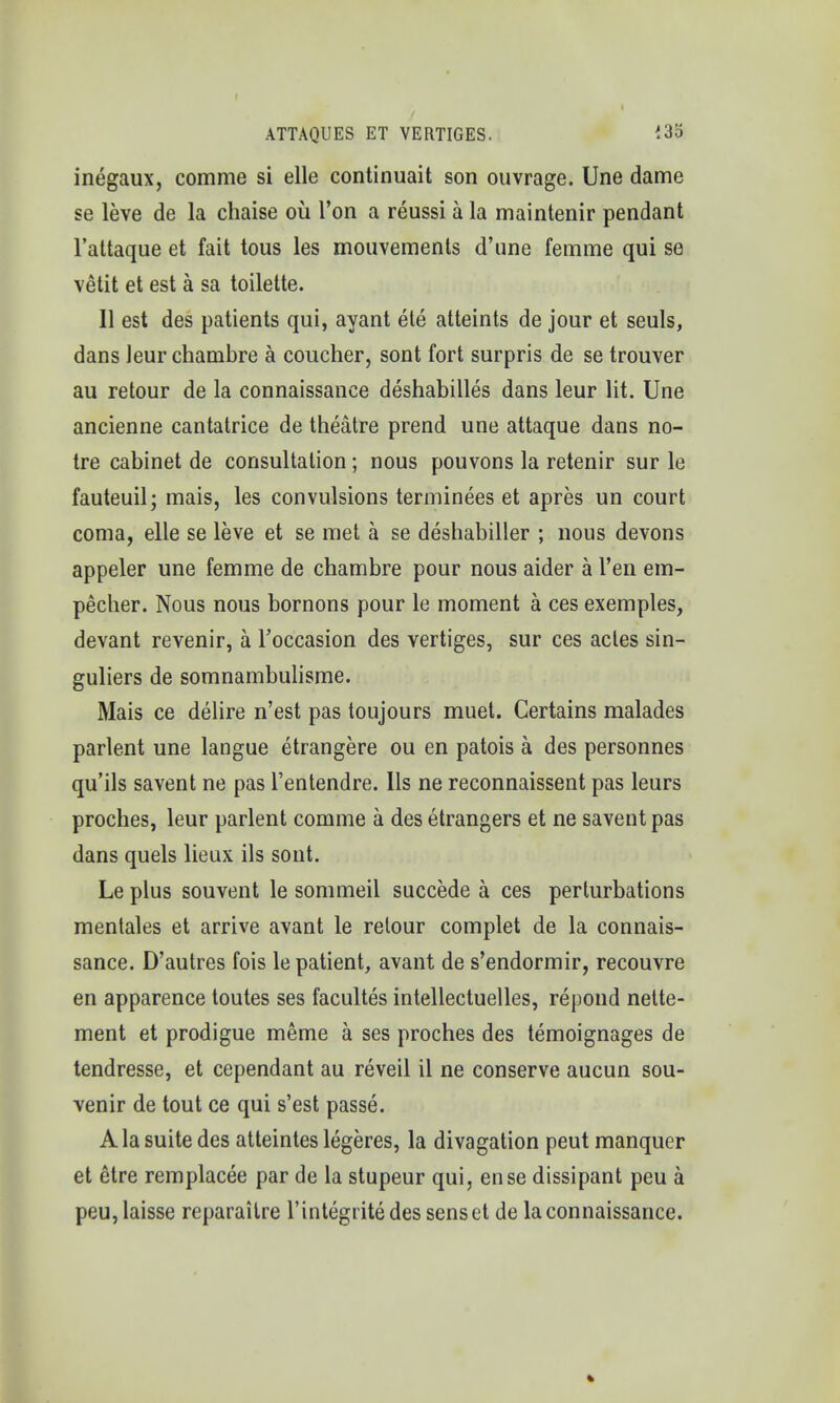 I I ATTAQUES ET VERTIGES. *35 inegaux, comme si elle continuait son ouvrage. Une dame se leve de la chaise ou Ton a reussi a la maintenir pendant l'attaque et fait tous les mouvements d'une femme qui se vetit et est a sa toilette. II est des patients qui, ayant ete atteints de jour et seuls, dans leur chambre a coucher, sont fort surpris de se trouver au retour de la connaissance deshabilles dans leur lit. Une ancienne cantatrice de theatre prend une attaque dans no- tre cabinet de consultation; nous pouvons la retenir sur le fauteuil; mais, les convulsions terminees et apres un court coma, elle se leve et se met a se deshabiller ; nous devons appeler une femme de chambre pour nous aider a l'en em- pecher. Nous nous bornons pour le moment a ces exemples, devant revenir, a Toccasion des vertiges, sur ces acles sin- guliers de somnambulisme. Mais ce delire n'est pas toujours muet. Certains malades parlent une langue etrangere ou en patois a des personnes qu'ils savent ne pas l'entendre. lis ne reconnaissent pas leurs proches, leur parlent comme a des etrangers et ne savent pas dans quels lieux ils sont. Le plus souvent le sommeil succede a ces perturbations mentales et arrive avant le retour complet de la connais- sance. D'autres fois le patient, avant de s'endormir, recouvre en apparence toutes ses facultes intellectuelles, repond nette- ment et prodigue meme a ses proches des temoignages de tendresse, et cependant au reveil il ne conserve aucun sou- venir de tout ce qui s'est passe. Ala suite des atteintes legeres, la divagation peut manquer et etre remplacee par de la stupeur qui, ense dissipant peu a peu, laisse reparaitre l'integrite des sens et de la connaissance.