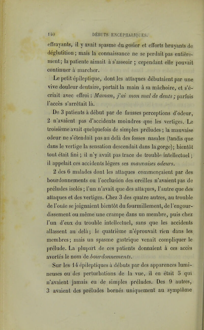 eftrayants, il y avait spasme du gosier et efforts bruyants de deglutition; mais la connaissance ne se perdait pas entiere- ment; la patiente aimait a s'asseoir ; cependant elle pouvait continuer a marcher. Le petit epileptique, dont les attaques debutaient par une vive douleur dentaire, portaitla main a sa machoire, et se- criait avec effroi: Maman, f at mon mal de dents ; parfois l'acces s'arretait la. t De 3 patients a debut par de fausses perceptions d'odeur, 2 n'avaient pas d'accidents moindres que les vertiges. Le troisieme avait quelquefois de simples preludes ; la mauvaise odeur ne s'etendait pas au dela des fosses nasales (tandis que dans le vertige la sensation descendait dans la gorge); bientot tout etait fini; il n'y avait pas trace de trouble intellectuel; il appelait ces accidents legers ses mauvaises odeurs. 2 des 6 malades dont les attaques cornmencaient par des bourdonnements ou l'occlusion des oreilles n'avaient pas de preludes isoles ; l'un n'avait que des attaques, Fautre que des attaques et des vertiges. Chez 3 des quatre autres, au trouble de Toii'ie se joignaient bientot du fourmillement, de l'engour- dissement ou meme une crampe dans un membre, puis chez l'un d'eux du trouble intellectuel, sans que les accidents allassent au dela; le quatrieme n'eprouvait rien dans les membres; mais un spasme gastrique venait compliquer le prelude. La plupart de ces patients donnaient a ces acces avortes le nom de bourdonnements. Sur les 14 epileptiques a debuts par des apparences lumi- neuses ou des perturbations de la vue, il en etait 5 qui n'avaient jamais eu de simples preludes. Des 9 autres, 3 avaient des preludes bornes uniquement au symplome