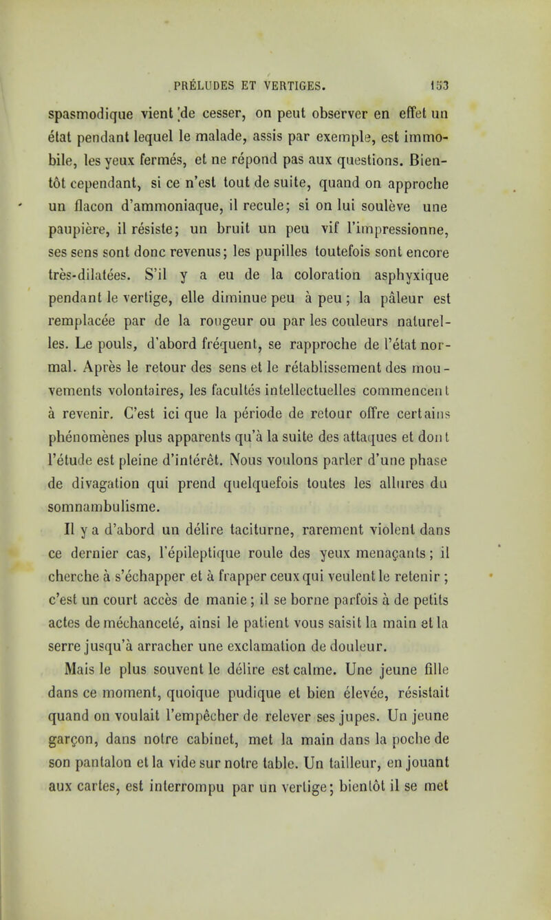 spasmodique vient [de cesser, on peut observer en effet un etat pendant lequel le malade, assis par exemple, est immo- bile, lesyeux fermes, et ne repond pas aux questions. Bien- tot cependant, si ce n'est tout de suite, quand on approche un flacon d'ammoniaque, il recule; si on lui souleve une paupiere, ilresiste; un bruit un peu vif l'impressionne, ses sens sont done revenus; les pupilles toutefois sont encore tres-dilatees. S'il y a eu de la coloration asphyxique pendant le vertige, elle diminue peu a peu ; la paleur est remplacee par de la rongeur ou par les couleurs nalurel- les. Le pouls, d'abord frequent, se rapproche de l'etat nor- mal. Apres le retour des sens et le retablissement des mou- vements volontaires, les facultes intellectuelles commencenl a revenir. C'est ici que la periode de retour offre certains phenomenes plus apparents qu'a la suite des attaques et don t l'etude est pleine d'interet. Nous voulons parler d'une phase de divagation qui prend quelquefois toutes les allures du somnambulisme. II y a d'abord un delire taciturne, rarement violent dans ce dernier cas, l'epileptique roule des yeux menacants; il cherche a s'echapper et a frapper ceuxqui veulent le relenir ; c'est un court acces de manie; il se borne parfois a de petits actes de mechancele, ainsi le patient vous saisit la main et la serre jusqu'a arracher une exclamation de douleur. Mais le plus souvent le delire est calme. Une jeune fille dans ce moment, quoique pudique et bien elevee, resistait quand on voulait l'empecher de relever ses jupes. Un jeune garcon, dans notre cabinet, met la main dans la poche de son pantalon etla vide sur notre table. Un tailleur, enjouant aux cartes, est interrompu par un vertige; bientot il se met