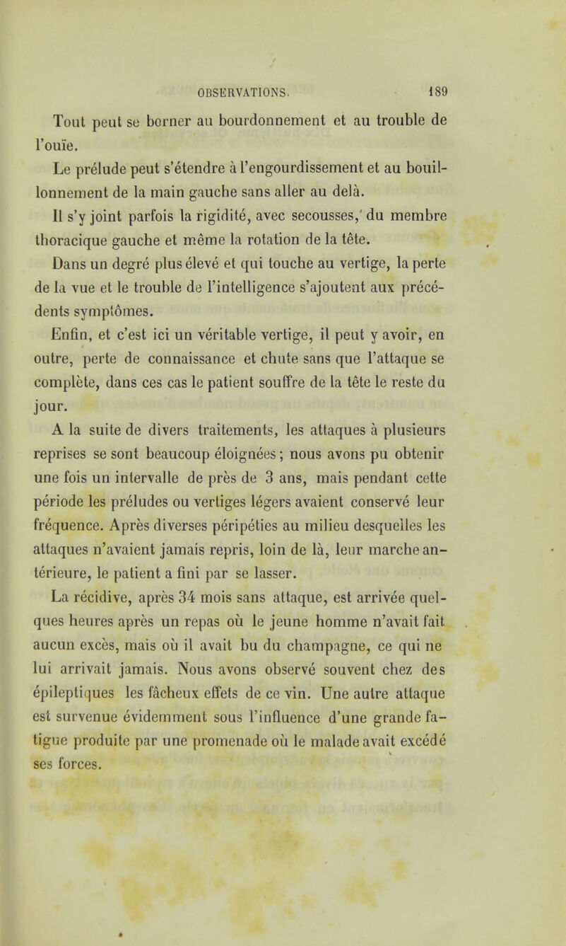 Tout peut so borner au bourdonnement et au trouble de l'ou'ie. Le prelude peut s'etendre a 1'engourdissement et au bouil- lonnement de la main gauche sans aller au dela. II s'y joint parfois la rigidite, avec secousses/ du membre thoracique gauche et meme la rotation de la tete. Dans un degre plus eleve et qui touche au vertige, la perte de la vue et le trouble de l'intelligence s'ajoutent aux prece- dents symptomes. Enfin, et c'est ici un veritable vertige, il peut y avoir, en outre, perte de connaissance et chute sans que l'attaque se complete, dans ces cas le patient souffre de la tete le reste du jour. A la suite de divers traitements, les attaques a plusieurs reprises se sont beaucoup eloignees; nous avons pu obtenir une fois un intervalle de pres de 3 ans, mais pendant cette periode les preludes ou vertiges legers avaient conserve leur frequence. Apres diverses peripeties au milieu desquelles les attaques n'avaient jamais repris, loin de la, leur marchean- terieure, le patient a fini par se lasser. La recidive, apres 34 mois sans attaque, est arrivee quel- ques heures apres un repas ou le jeune homme n'avait fait aucun exces, mais ou il avait bu du champagne, ce qui ne lui arrivait jamais. Nous avons observe souvent chez des epileptiques les facheux effets de ce vin. Une autre attaque est survenue evidemment sous l'influence d'une grande fa- tigue produite par une promenade ou le malade avait excede ses forces.