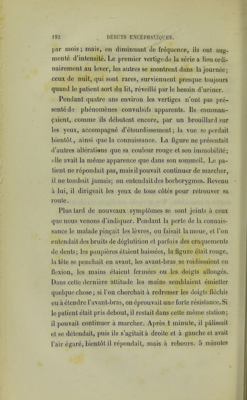 par mois; mais, en diminuant de frequence, ils ont aug- ments d'intensite. Le premier vertigede la serie a lieuordi- nairement au lever, les autres se montrent dans la journee; ceux de nuit, qui sont rares, surviennent presque toujours quand le patient sort du lit, reveille par le besoin d'uriner. Pendant qualre ans environ les vertiges n'ont pas pre- sents de phenomenes convulsifs apparents. lis comman- caient, comme ils debutent encore, par un brouillard sur les yeux, accompagne d'etourdissement; la vue se perdait bientot, ainsi que la connaissance. La figure ne presentait d'autres alterations que sa couleur rouge et son immobilite; clle avait la meme apparence que dans son sommeil. Le pa- tient ne repondait pas, maisilpouvait continuer de marcher, il ne tombait jamais; on entendaitdes borborygmes. Revenu a lui, il dirigeait les yeux de tous cotes pour retrouver sa route. Plus tard de nouveaux symptomes se sont joints a ceux que nous venons d'indiquer. Pendant la perte de la connais- sance le malade pincait les levres, ou faisait lamoue, et Ton entendaitdes bruits de deglutition et parfois des craquements de dents; les paupieres etaient baissees, la figure elait rouge, la tele se penchait en avant, les avant-bras se roidissaient en fluxion, les mains etaient fermees ou les doigts allonges. Dans cette derniere attitude les mains semblaient emietter quelque chose; si Ton cherchait a redresser les doigts flechis ou a etendre l'avant-bras, on eprouvait une forte resistance. Si le patient etait pris debout, il restait dans cette meme station; il pouvait continuer a marcher. Apres 1 minute, il palissait et se detendait, puis ils s'agitaita droite et a gauche et avait l'air egare, bientdt il repondait, mais a rebours. 5 minutes