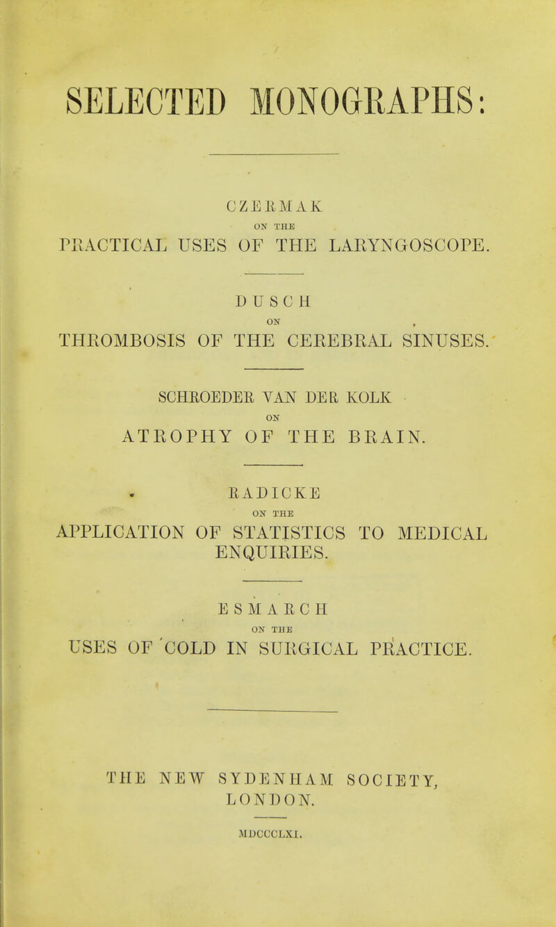 SELECTED MONOGRAPHS: CZEEMAK ON THE PRACTICAL USES OF THE LARYNGOSCOPE. D U S C H ON THROMBOSIS OF THE CEREBRAL SINUSES. SCHEOEDEE YAN DER KOLK ON ATROPHY OF THE BRAIN. EADICKE ON THE APPLICATION OF STATISTICS TO MEDICAL ENQUIRIES. ESMAECH ON THE USES OF COLD IN SURGICAL PRACTICE. THE NEW SYDENHAM SOCIETY, LONDON.