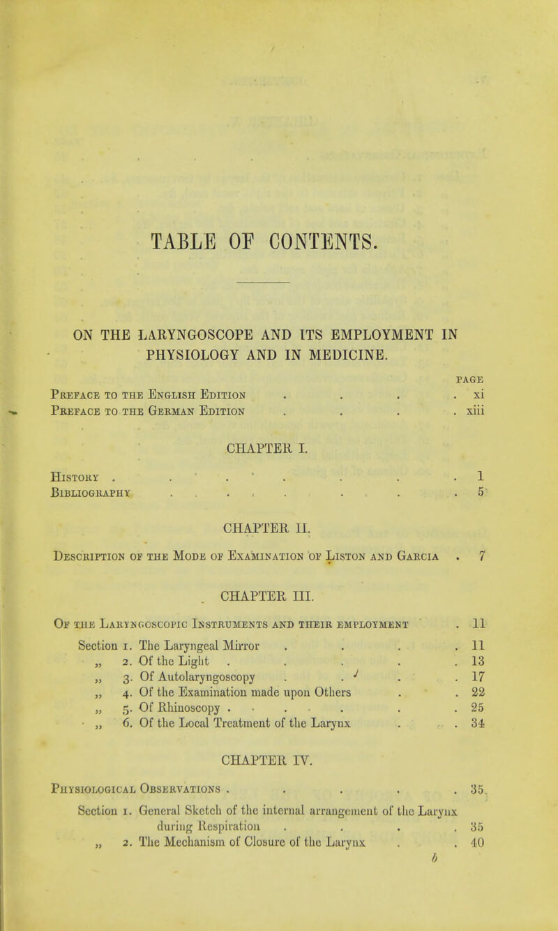 TABLE OP CONTENTS. ON THE LARYNGOSCOPE AND ITS EMPLOYMENT IN PHYSIOLOGY AND IN MEDICINE. PAGE Preface to the English Edition . . . xi Preface to the German Edition .... xiii CHAPTER I. History . . . . . .1 Bibliography . . .5 CHAPTER 11. Description of the Mode of Examination of Liston and Garcia . 7 CHAPTER III. Of the Laryngoscopy Instruments and their employment . 11 Section i. The Laryngeal Mirror . . . .11 „ 2. Of the Light . . . . .13 „ 3. Of Autolaryngoscopy . . J . .17 „ 4. Of the Examination made upon Others . . 22 „ 5. Of Rhinoscopy ... . . .25 ■ „ 6. Of the Local Treatment of the Larynx . ... 34 CHAPTER IV. Physiological Observations . . . . .35. Section 1. General Sketch of the internal arrangement of the Larynx during Respiration . . . .35 „ 2. The Mechanism of Closure of the Larynx . . 40 b