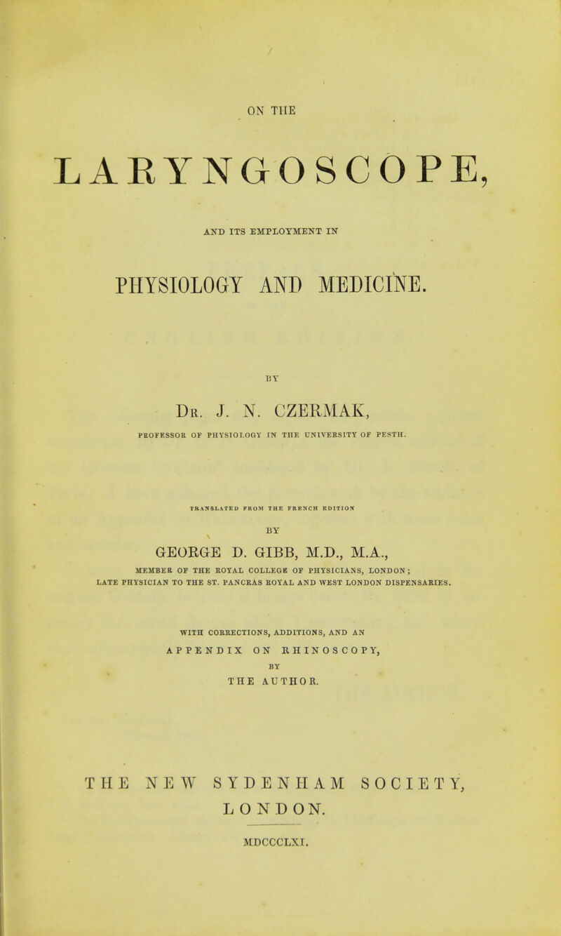 ARYNGOSCOPE AND ITS EMPLOYMENT IN PHYSIOLOGY AND MEDICINE. Dr. J. N. CZERMAK, PROFESSOR Of PHYSIOLOGY IN THE UNIVERSITY OF PESTH. TRANSLATED FROM THE FRENCH EDITION BY GEORGE D. GIBB, M.D., M.A., MEMBER OF THE ROYAL COLLEGB OF PHYSICIANS, LONDON; LATE PHYSICIAN TO THE ST. PANCRAS ROYAL AND WEST LONDON DISPENSARIES. WITH CORRECTIONS, ADDITIONS, AND AN APPENDIX ON RHINOSCOPY, BY THE AUTHOR. THE NEW SYDENHAM SOCIETY, LONDON.