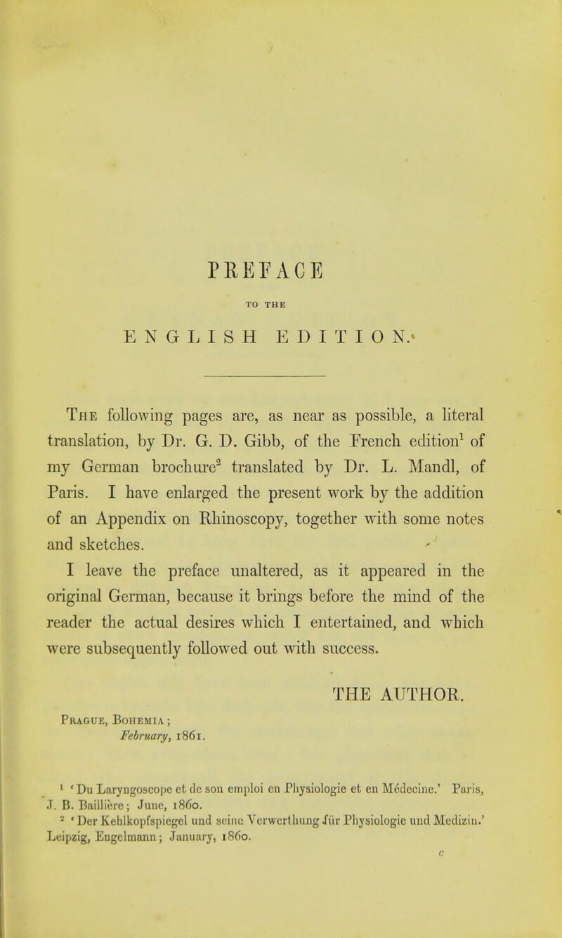 TO THE ENGLISH EDITION.* The following pages are, as near as possible, a literal translation, by Dr. G. D. Gibb, of the French edition1 of my German brochure3 translated by Dr. L. Mandl, of Paris. I have enlarged the present work by the addition of an Appendix on Rhinoscopy, together with some notes and sketches. I leave the preface unaltered, as it appeared in the original German, because it brings before the mind of the reader the actual desires which I entertained, and which were subsequently followed out with success. THE AUTHOR. Prague, Bohemia ; February, 1861. 1 * Du Laryngoscope et dc son emploi en Physiologic et en Medecine.' Paris, J. B. Bailliere; June, i860. a ' Der Kehlkopfspiegcl und seine Verwcrthung fur Physiologic and Mediziu.' Leipzig, Engclmann; January, i860.