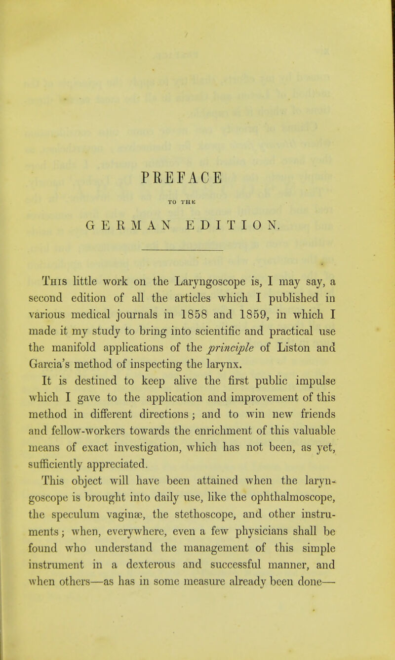 TO THK GERMAN EDITION. This little work on the Laryngoscope is, I may say, a second edition of all the articles which I published in various medical journals in 1858 and 1859, in which I made it my study to bring into scientific and practical use the manifold applications of the principle of Liston and Garcia's method of inspecting the larynx. It is destined to keep alive the first public impulse which I gave to the application and improvement of this method in different directions ; and to win new friends and fellow-workers towards the enrichment of this valuable means of exact investigation, which has not been, as yet, sufficiently appreciated. This object will have been attained when the laryn- goscope is brought into daily use, like the ophthalmoscope, the speculum vaginae, the stethoscope, and other instru- ments ; when, everywhere, even a few physicians shall be found who understand the management of this simple instrument in a dexterous and successful manner, and when others—as has in some measure already been done—