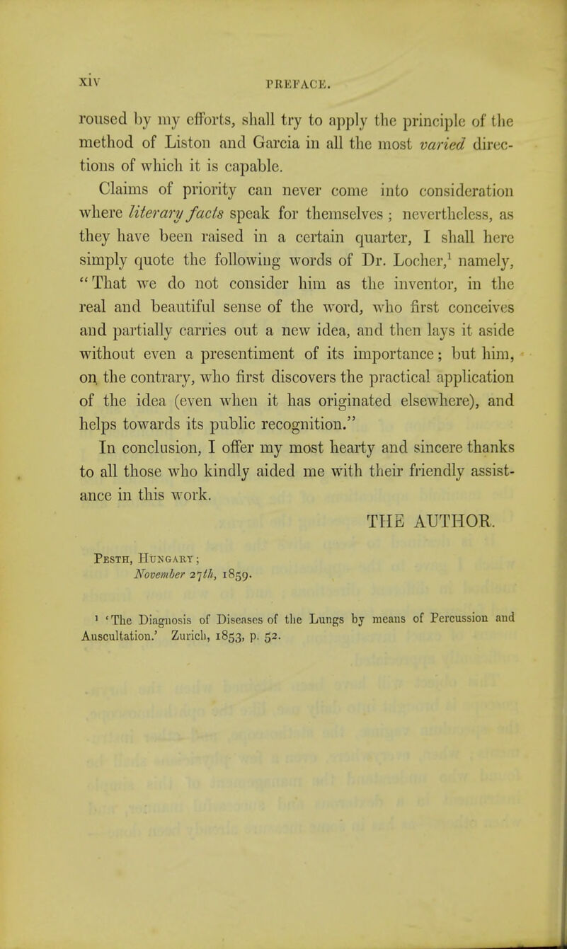 \l\ FRF, TACK. roused by my efforts, shall try to apply the principle of the method of Liston and Garcia in all the most varied direc- tions of which it is capable. Claims of priority can never come into consideration where literary facts speak for themselves ; nevertheless, as they have been raised in a certain quarter, I shall here simply quote the following words of Dr. Locher,1 namely, That we do not consider him as the inventor, in the real and beautiful sense of the word, who first conceives and partially carries out a new idea, and then lays it aside without even a presentiment of its importance; but him, on the contrary, who first discovers the practical application of the idea (even when it has originated elsewhere), and helps towards its public recognition. In conclusion, I offer my most hearty and sincere thanks to all those who kindly aided me with their friendly assist- ance in this work. THE AUTHOR. Pesth, Hungary; November 2'](/i, 1859. 1 'The Diagnosis of Diseases of the Lungs by means of Percussion and Auscultation.' Zurich, 1853, p. 52.