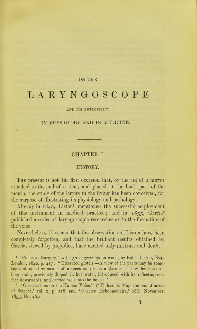 LARYNGOSCOPE AND ITS EMPLOYMENT IN PHYSIOLOGY AND IN MEDICINE. CHAPTER I. HISTORY. The present is not the first occasion that, by the aid of a mirror attached to the end of a stem, and placed at the back part of the mouth, the study of the larynx in the living has been conceived, for the purpose of illustrating its physiology and pathology. Already in 1840, Liston1 mentioned the successful employment of this instrument in medical practice; and in 1855, Garcia2 published a series of laryngoscopic researches as to the formation of the voice. Nevertheless, it seems that the observations of Liston have been completely forgotten, and that the brilliant results obtained by Garcia, viewed by prejudice, have excited only mistrust and doubt. 1 'Practical Surgery,' with 50 engravings on wood, byRobt. Liston, Esq., London, 1840, p. 417 : Ulcerated glottis.—A view of the parts may be some- times obtained by means of a speculum ; such a glass is used by dentists on a long stalk, previously dipped in hot water, introduced with its reflecting sur- face downwards, and carried well into the fauces. 2 Observations on the Human Voice. ('Pliilosoph. Magazine and Journal of Science,' vol. x, p. 218, and 'Gazette Hebdomadairc,' 16th November, 1855, No. 46.)