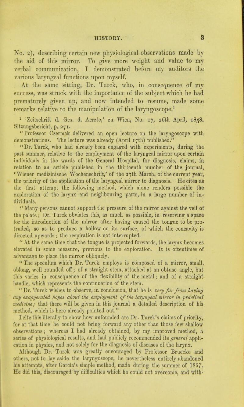 No. 2), describing certain new physiological observations made by the aid of this mirror. To give more weight and value to my verbal communication, I demonstrated before my auditors the various laryngeal functions upon myself. At the same sitting. Dr. Torek, who, in consequence of my success, was struck with the importance of the subject which he had prematurely given up, and now intended to resume, made some remarks relative to the manipulation of the laryngoscope.1 1 'Zeitschrift d. Ges. d. Aerzte,' zu Wien, No. 17, 26th April, 1858. Sitzungsbericht, p. 271. Professor Czermak delivered an open lecture on the laryngoscope with demonstrations. The lecture was already (April 17th) published. Dr. Turck, who had already been engaged with experiments, during the past summer, relative to the employment of the laryngeal mirror upon certain individuals in the wards of the General Hospital, for diagnosis, claims, in relation to an article published in the thirteenth number of the journal, 'Wiener medizinische TVocheuschrift,' of the 27th March, of the current year, the priority of the application of the laryngeal mirror to diagnosis. He cites as the first attempt the following method, which alone renders possible the exploration of the larynx and neighbouring parts, in a large number of in- dividuals. *.* Many persons cannot support the pressure of the mirror against the veil of the palate; Dr. Turck obviates this, as much as possible, in reserving a space for the introduction of the mirror after having caused the tongue to be pro- truded, so as to produce a hollow on its surface, of which the concavity is directed upwards; the respiration is not interrupted.  At the same time that the tongue is projected forwards, the larynx becomes elevated in some measure, previous to the exploration. It is oftentimes of advantage to place the mirror obliquely.  The speculum which Dr. Turck employs is composed of a mirror, small, oblong, well rounded off; of a straight stem, attached at an obtuse angle, but this varies in consequence of the flexibility of the metal; and of a straight handle, which represents the continuation of the stem.  Dr. Turck wishes to observe, in conclusion, that he is very far from having any exaggerated hopes about the employment of the laryngeal ■mirror in practical medicine; that there will be given in this journal a detailed description of his method, which is here already pointed out. I cite this literally to show how unfounded are Dr. Turck's claims of priority, for at that time he could not bring forward any other than those few shallow observations; whereas I had already obtained, by my improved method, a series of physiological results, and had publicly recommended its general appli- cation in physics, and not solely for the diagnosis of diseases of the larynx. Although Dr. Turck was greatly encouraged by Professor Brucckc and others, not to lay aside the laryngoscope, he nevertheless entirely abandoned his attempts, after Garcia's simple method, made during the summer of 1857. He did this, discouraged by difficulties which ho could not overcome, and with-