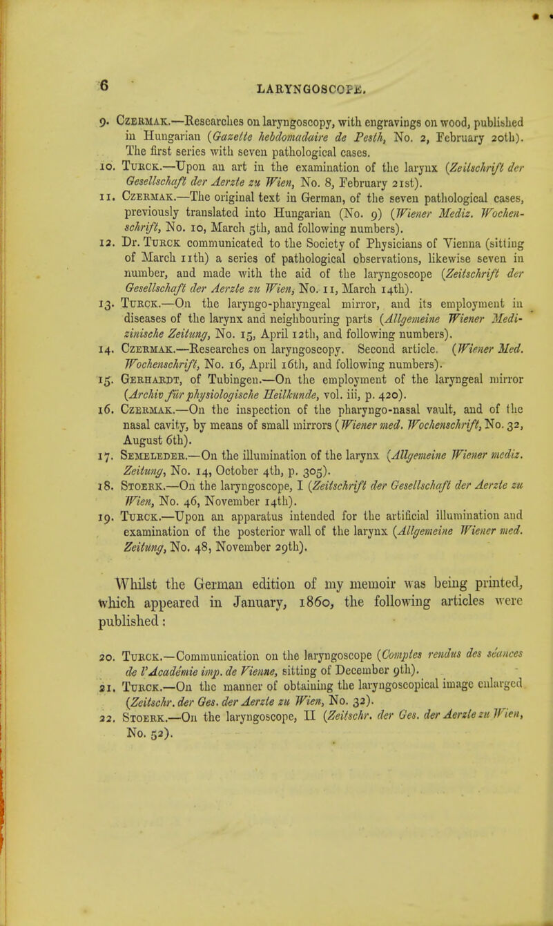 9. Czermak.—Researches 011 laryngoscopy, with engravings on wood, published in Hungarian {Gazette hebdomadaire de Pesth, No. 2, February 20th). The first series with seven pathological cases. 10. Turck.—Upon an art in the examination of the larynx {Zeitschrift der Gesellschaft der Aerzte zu Wien, No. 8, February 21st). 11. Czermak.—The original text in German, of the seven pathological cases, previously translated into Hungarian (No. 9) {Wiener Mediz. Wochen- schrift, No. 10, March 5th, and following numbers). 12. Dr. Turck communicated to the Society of Physicians of Vienna (sitting of March nth) a series of pathological observations, likewise seven in number, and made with the aid of the laryngoscope {Zeitschrift der Gesellschaft der Aerzte zu Wien, No. 11, March 14th). 13. Turck.—On the laryngopharyngeal mirror, and its employment in diseases of the larynx and neighbouring parts {Allgemeine Wiener Medi- zinische Zeitung, No. 15, April 12th, and following numbers). 14. Czermak.—Researches on laryngoscopy. Second article. {Wiener Med. Wochenschrift, No. 16, April 16th, and following numbers). 15. Gerhardt, of Tubingen.—On the employment of the laryngeal mirror {Archiv furphysiologische Heilkunde, vol. iii, p. 420). 16. Czermak.—On the inspection of the pharyngo-nasal vault, and of the nasal cavity, by means of small mirrors (Wiener med. Wochenschrift', No. 32, August 6th). 17. Semeleder.—On the illumination of the larynx {Allgemeine Wiener mediz. Zeitung, No. 14, October 4th, p. 305). 18. Sxoerk.—On the laryngoscope, I {Zeitschrift der Gesellschaft der Aerzte zu Wien, No. 46, November 14th). 19. Turck.—Upon an apparatus intended for the artificial illumination aud examination of the posterior wall of the larynx {Allgemeine Wiener med. Zeitung, No. 48, November 29th). Whilst the German edition of my memoir was being printed, which appeared in January, i860, the following articles were published: 20. Turck.—Communication on the laryngoscope {Comples rendus des sfatices de VAcademie imp. de Vienne, sittiug of December 9th). 21. Turck.—On the manner of obtaining the laryngoscopical image enlarged {Zeitschr. der Ges. der Aerzte zu Wien, No. 32). 22. Stoerk.—On the laryngoscope, II {Zeitschr. dtr Ges. der Aerzte zu Via, No. 52).