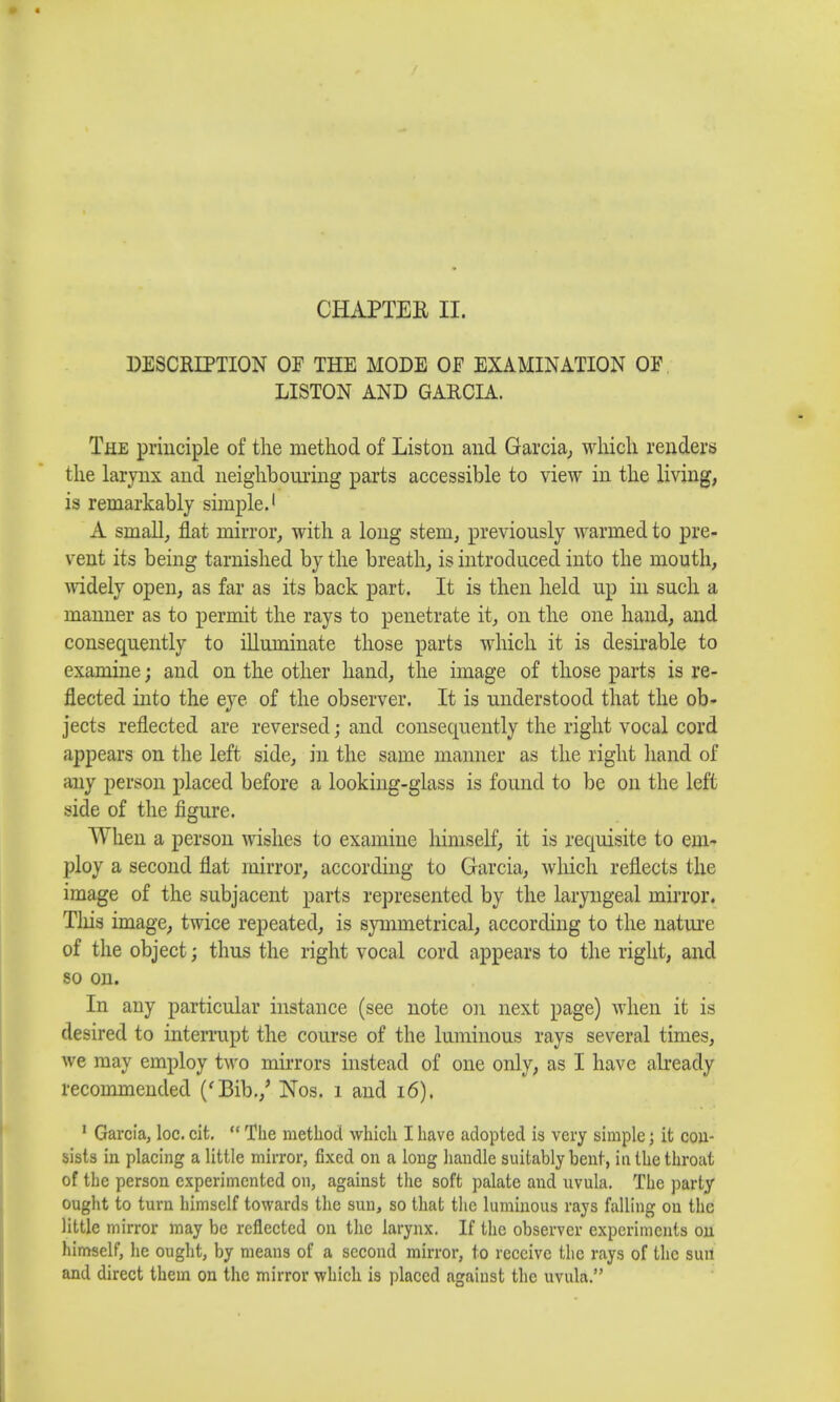 DESCRIPTION OP THE MODE OF EXAMINATION OF LISTON AND GARCIA. The principle of the method of Liston and Garcia, which renders the larynx and neighbouring parts accessible to view in the living, is remarkably simple.1 A small, flat mirror, with a long stem, previously warmed to pre- vent its being tarnished by the breath, is introduced into the mouth, widely open, as far as its back part. It is then held up in such a manner as to permit the rays to penetrate it, on the one hand, and consequently to illuminate those parts which it is desirable to examine; and on the other hand, the image of those parts is re- flected into the eye of the observer. It is understood that the ob- jects reflected are reversed; and consequently the right vocal cord appears on the left side, in the same manner as the right hand of any person placed before a looking-glass is found to be on the left side of the figure. When a person wishes to examine himself, it is requisite to em- ploy a second flat mirror, according to Garcia, which reflects the image of the subjacent parts represented by the laryngeal mirror. Tins image, twice repeated, is symmetrical, according to the nature of the object; thus the right vocal cord appears to the right, and so on. In any particular instance (see note on next page) when it is desired to interrupt the course of the luminous rays several times, we may employ two mirrors instead of one only, as I have already recommended ('Bib./ Nos. i and 16). 1 Garcia, loc. cit.  The method which I have adopted is very simple; it con- sists in placing a little mirror, fixed on a long handle suitably bent, in the throat of the person experimented on, against the soft palate and uvula. The party ought to turn himself towards the sun, so that the luminous rays falling on the little mirror may be reflected on the larynx. If the observer experiments on himself, he ought, by means of a second mirror, to receive the rays of the sun and direct them on the mirror which is placed against the uvula.