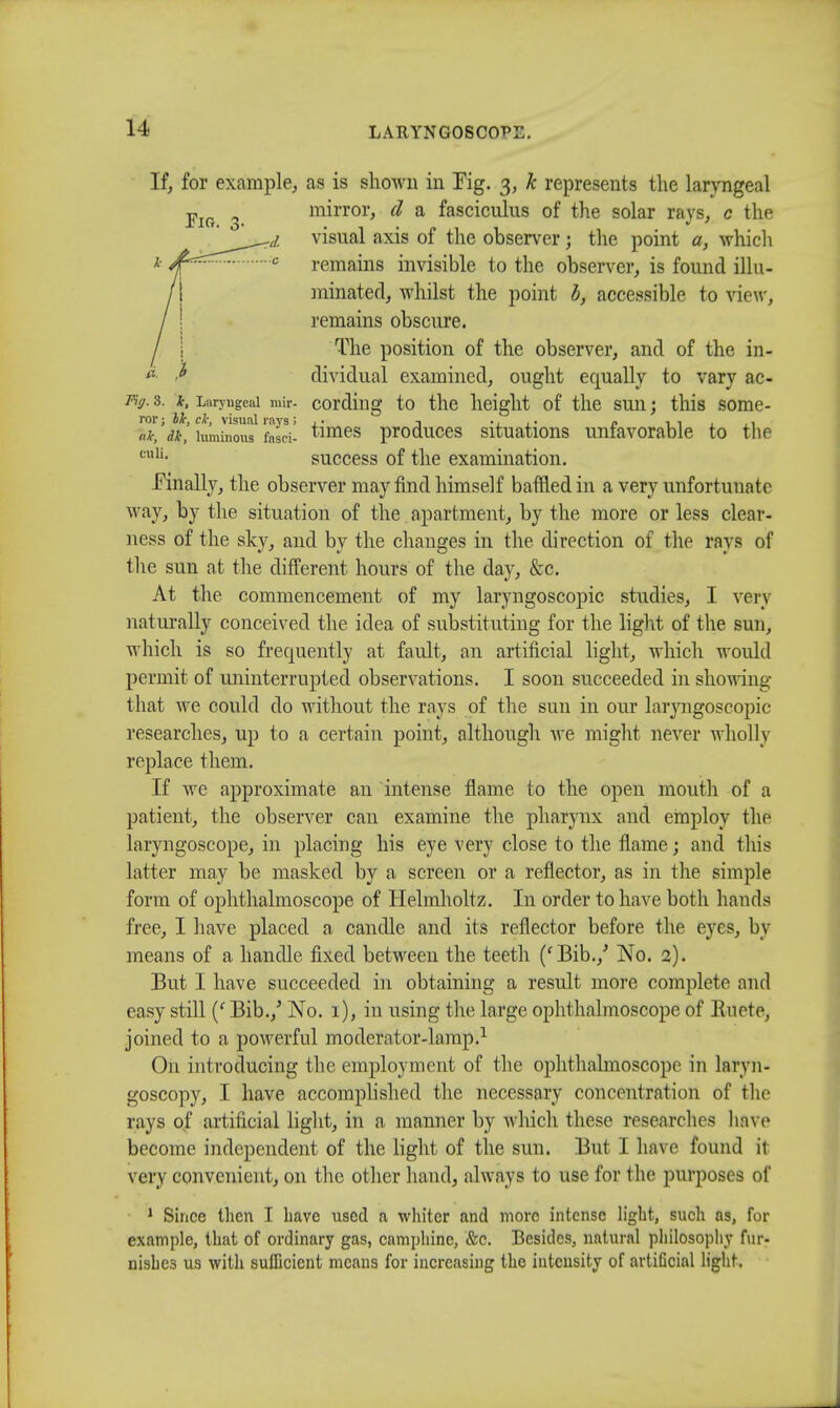 If, for example, as is shown in Tig. 3, k represents the laryngeal Fl0  mirror, d a fasciculus of the solar rays, c the ri visual axis of the observer; the point a, which c remains invisible to the observer, is found illu- minated, whilst the point b, accessible to view, remains obscure. The position of the observer, and of the in- * '* dividual examined, ought equally to vary ac- wg. 3. k, Laryngeal mir- cording to the height of the sun; this some- &*, ty', luminous fesd- times produces situations unfavorable to the cuU- success of the examination. Finally, the observer may find himself baffled in a very unfortunate way, by the situation of the apartment, by the more or less clear- ness of the sky, and by the changes in the direction of the rays of the sun at the different hours of the day, &c. At the commencement of my laryngoscopic studies, I very naturally conceived the idea of substituting for the light of the sun, which is so frequently at fault, an artificial light, which would permit of iininterrupted observations. I soon succeeded in showing that we could do without the rays of the sun in our laryngoscopic researches, up to a certain point, although we might never wholly replace them. If we approximate an intense flame to the open mouth of a patient, the observer can examine the pharynx and employ the laryngoscope, in placing his eye very close to the flame; and this latter may be masked by a screen or a reflector, as in the simple form of ophthalmoscope of Helmholtz. In order to have both hands free, I have placed a candle and its reflector before the eyes, by means of a handle fixed between the teeth ('Bib./ No. 2). But I have succeeded in obtaining a result more complete and easy still (f Bib./ No. 1), in using the large ophthalmoscope of Euete, joined to a powerful moderator-lamp.1 On introducing the employment of the ophthalmoscope in laryn- goscopy, I have accomplished the necessary concentration of the rays of artificial light, in a manner by which these researches have become independent of the light of the sun. But I have found it very convenient, on the other hand, always to use for the purposes of 1 Since then I have used a whiter and more intense light, such as, for example, that of ordinary gas, camphinc, &c. Besides, natural philosophy fur- nishes us witli sufficient means for increasing the intensity of artificial light.