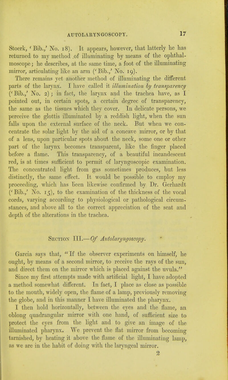 Stoerk, ' Bib./ No. 18). It appears, however, that latterly he has returned to my method .of illuminating by means of the ophthal- moscope; he describes, at the same time, a foot of the illuminating mirror, articulating like an arm (' Bib./ No. 19). There remains yet another method of illuminating the different parts of the larynx. I have called it illumination by transparency (f Bib./ No. 2) ; in fact, the larynx and the trachea have, as I pointed out, in certain spots, a certain degree of transparency, the same as the tissues which they cover. In delicate persons, we perceive the glottis illuminated by a reddish light, when the sun falls upon the external surface of the neck. But when we con- centrate the solar light by the aid of a concave mirror, or by that of a lens, upon particular spots about the neck, some one or other part of the larynx becomes transparent, like the finger placed before a flame. This transparency, of a beautiful incandescent red, is at times sufficient to permit of laryngoscopic examination. The concentrated light from gas sometimes produces, but less distinctly, the same effect. It would be possible to employ my proceeding, which has been likewise confirmed by Dr. Gerhardt (' Bib./ No. 15), to the examination of the thickness of the vocal cords, varying according to physiological or pathological circum- stances, and above all to the correct appreciation of the seat and depth of the alterations in the trachea. Section III.— Of Autolaryngoscopy. Garcia says that, If the observer experiments on himself, he ought, by means of a second mirror, to receive the rays of the sun, and direct them on the mirror which is placed against the uvula. Since my first attempts made with artificial light, I have adopted a method somewhat different. In fact, I place as close as possible to the mouth, widely open, the flame of a lamp, previously removing the globe, and in this maimer I have illuminated the pharynx. I then hold horizontally, between the eyes and the flame, an oblong quadrangular mirror with one hand, of sufficient size to protect the eyes from the light and to give an image of the illuminated pharynx. We prevent the flat mirror from becoming tarnished, by heating it above the flame of the illuminating lamp, as we are in the habit of doing with the laryngeal mirror. 2