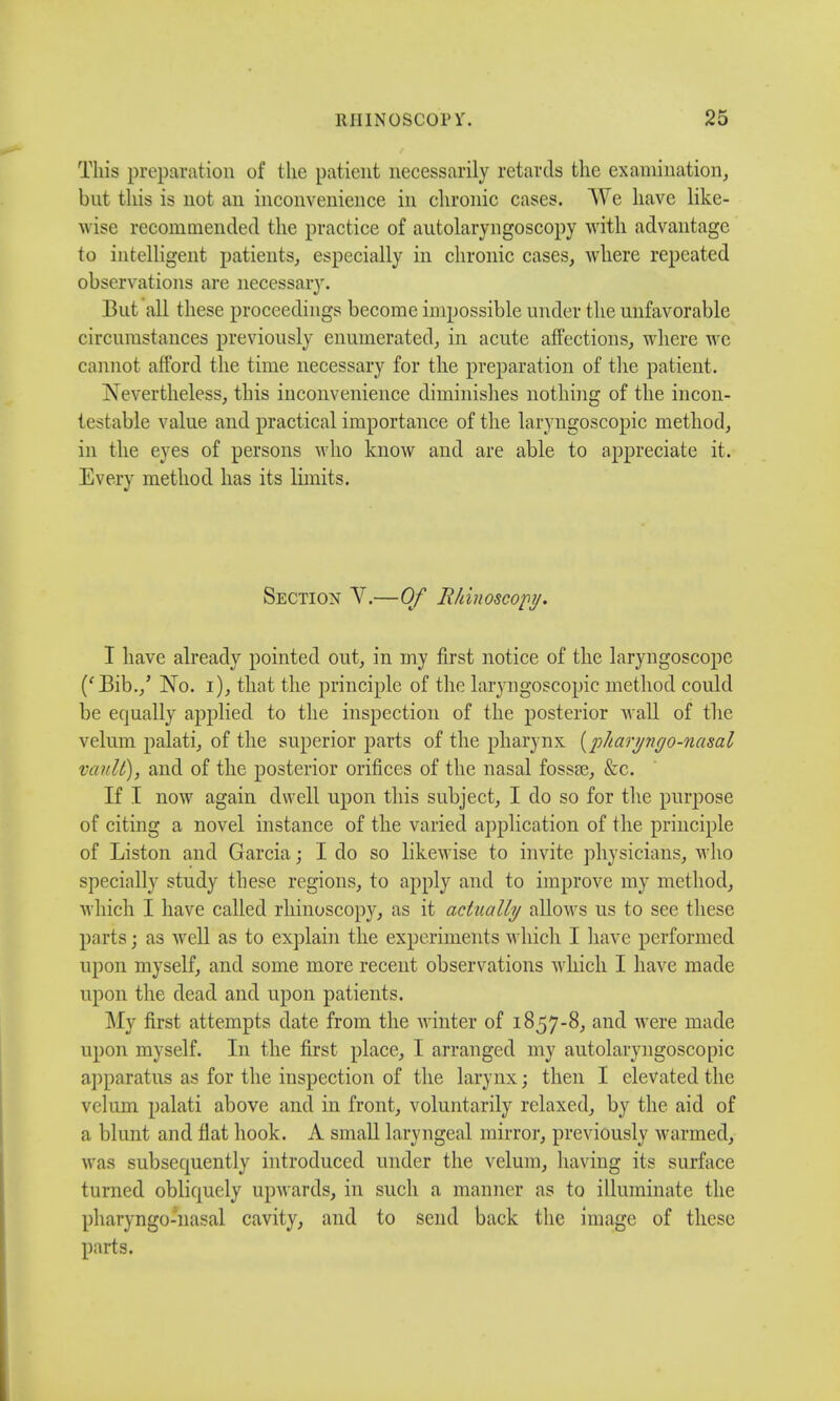 This preparation of the patient necessarily retards the examination, but this is not an inconvenience in chronic cases. We have like- wise recommended the practice of autolaryngoscopy with advantage to intelligent patients, especially in chronic cases, where repeated observations are necessary. But all these proceedings become impossible under the unfavorable circumstances previously enumerated, in acute affections, where we cannot afford the time necessary for the preparation of the patient. Nevertheless, this inconvenience diminishes nothing of the incou- testabie value and practical importance of the laryngoscopic method, in the eyes of persons who know and are able to appreciate it. Every method has its limits. Section V.—Of Rhinoscopy. I have already pointed out, in my first notice of the laryngoscope ('Bib./ No. i), that the principle of the laryngoscopic method could be equally applied to the inspection of the posterior wall of the velum palati, of the superior parts of the pharynx {pharyngo-nasal vault), and of the posterior orifices of the nasal fossa?, &c. If I now again dwell upon this subject, I do so for the purpose of citing a novel instance of the varied application of the principle of Liston and Garcia; I do so likewise to invite physicians, who specially study these regions, to apply and to improve my method, which I have called rhinoscopy, as it actually allows us to see these parts; as well as to explain the experiments which I have performed upon myself, and some more recent observations which I have made upon the dead and upon patients. My first attempts date from the winter of 1857-8, and were made upon myself. In the first place, I arranged my autolaryngoscopic apparatus as for the inspection of the larynx; then I elevated the velum palati above and in front, voluntarily relaxed, by the aid of a blunt and flat hook. A small laryngeal mirror, previously warmed, was subsequently introduced under the velum, having its surface turned obliquely upwards, in such a manner as to illuminate the pharyngo-nasal cavity, and to send back the image of these parts.