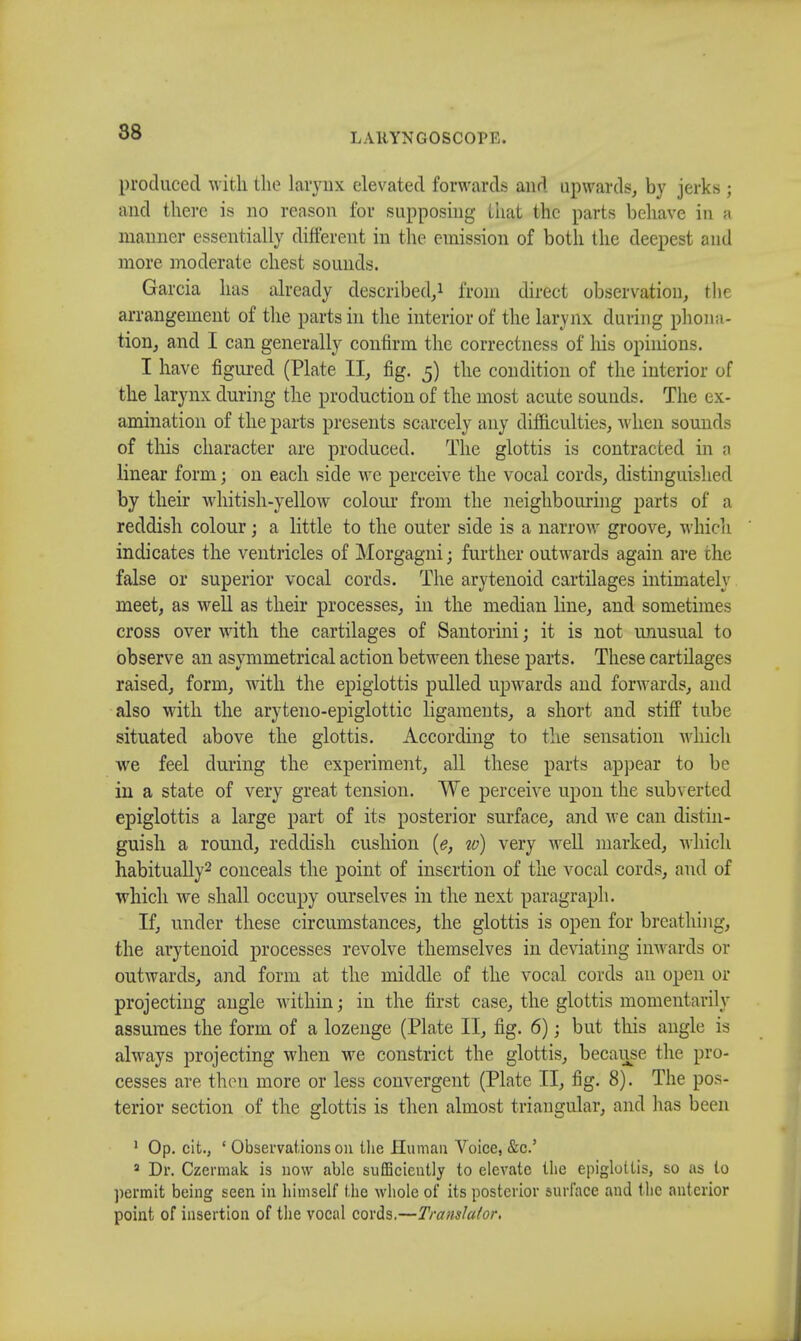 produced with the larynx elevated forwards and upwards, by jerks; and there is no reason for supposing that the parts behave in » manner essentially different in the emission of both the deepest and more moderate chest sounds. Garcia has already described,1 from direct observation, the arrangement of the parts in the interior of the larynx during prona- tion, and I can generally confirm the correctness of Ids opinions. I have figured (Plate II, fig. 5) the condition of the interior of the larynx during the production of the most acute sounds. The ex- amination of the parts presents scarcely any difficulties, when sounds of this character are produced. The glottis is contracted in a linear form j on each side we perceive the vocal cords, distinguished by their whitish-yellow colour from the neighbouring parts of a reddish colour; a little to the outer side is a narrow groove, which indicates the ventricles of Morgagni; further outwards again are che false or superior vocal cords. The arytenoid cartilages intimately meet, as well as their processes, in the median line, and sometimes cross over with the cartilages of Santorini; it is not unusual to observe an asymmetrical action between these parts. These cartilages raised, form, with the epiglottis pulled upwards and forwards, and also with the aryteno-epiglottic ligaments, a short and stiff tube situated above the glottis. According to the sensation which we feel during the experiment, all these parts appear to be in a state of very great tension. We perceive upon the subverted epiglottis a large part of its posterior surface, and we can distin- guish a round, reddish cushion (e, to) very well marked, which habitually2 conceals the point of insertion of the vocal cords, and of which we shall occupy ourselves in the next paragraph. If, under these circumstances, the glottis is open for breathing, the arytenoid processes revolve themselves in deviating inwards or outwards, and form at the middle of the vocal cords an open or projecting angle within; in the first case, the glottis momentarily assumes the form of a lozenge (Plate II, fig. 6); but this angle is always projecting when we constrict the glottis, because the pro- cesses are then more or less convergent (Plate II, fig. 8). The pos- terior section of the glottis is then almost triangular, and has been 1 Op. cit.} ' Observations 011 the Human Voice, &c.' 8 Dr. Czermak is now able sufficiently to elevate the epiglottis, so as to permit being seen in himself the whole of its posterior surface and the anterior point of insertion of the vocal cords.—Translator.