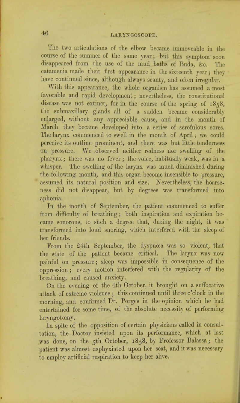 The two articulations of the elbow became immoveable in the course of the summer of the same year; but this symptom soon disappeared from the use of the mud baths of Buda, &c. The catameuia made their first appearance in the sixteenth year; they have continued since, although always scanty, and often irregular. With this appearance, the whole organism has assumed a most favorable and rapid development; nevertheless, the constitutional disease was not extinct, for in the course of the spring of 1858, the submaxillary glands all of a sudden became considerably enlarged, without any appreciable cause, and in the month of March they became developed into a series of scrofulous sores. The larynx commenced to swell in the month of April; we could perceive its outline prominent, and there was but little tenderness on pressure. We observed neither redness nor swelling of the pharynx; there was no fever; the voice, habitually weak, was in a whisper. The swelling of the larynx was much diminished during the following month, and this organ become insensible to pressure, assumed its natural position and size. Nevertheless, the hoarse- ness did not disappear, but by degrees was transformed into aphonia. In the month of September, the patient commenced to suffer from difficulty of breathing; both inspiration and expiration be- came sonorous, to such a degree that, during the night, it was transformed into loud snoring, which interfered with the sleep of her friends. From the 24th September, the dyspnoea was so violent, that the state of the patient became critical. The larynx was now painful on pressure; sleep was impossible in consequence of the oppression; every motion interfered with the regularity of the breathing, and caused anxiety. On the evening of the 4th October, it brought on a suffocative attack of extreme violence; this continued until three o'clock in the morning, and confirmed Dr. Porges in the opinion which he had entertained for some time, of the absolute necessity of performing lavyngotomy. In spite of the opposition of certain physicians called in consul- tation, the Doctor insisted upon its performance, which at last was done, on the 5th October, 1858, by Professor Balassa; the patient was almost asphyxiated upon her seat, and it was necessary to employ artificial respiration to keep her alive.