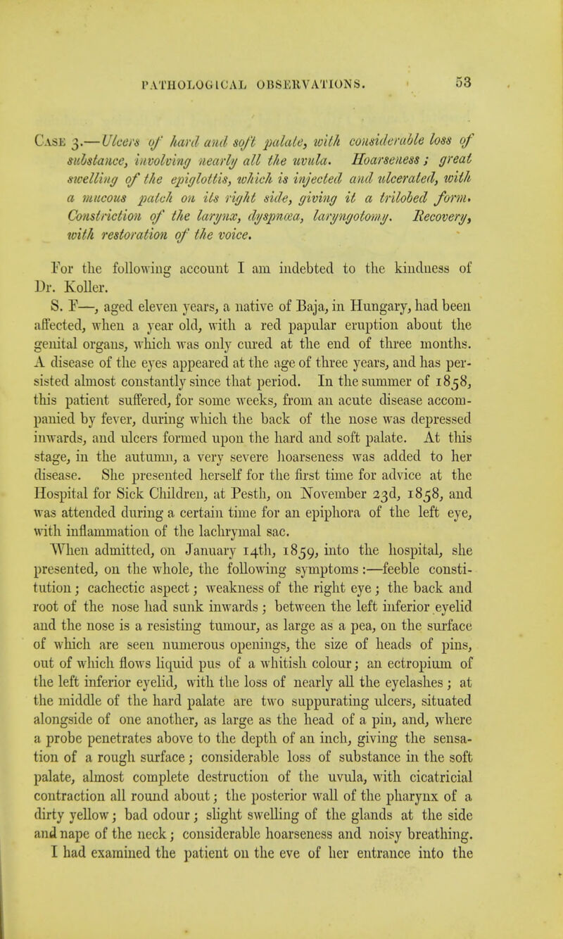 Case 3.— Ulcers of hard and soft palate, with considerable loss of substance, involving nearly all the tivula. Hoarseness ; great sicelling of the epiglottis, which is injected and ulcerated, with a mucous patch on Us right side, giving it a trilobed form* Constriction of the larynx, dyspncea, laryngotomy. Recovery, with restoration of the voice. For the following account I am indebted to the kindness of Dr. Koller. S. P—, aged eleven years, a native of Baja, in Hungary, had been affected, when a year old, with a red papular eruption abont the genital organs, which was only cured at the end of three months. A disease of the eyes appeared at the age of three years, and has per- sisted almost constantly since that period. In the summer of 1858, this patient suffered, for some weeks, from an acute disease accom- panied by fever, during which the back of the nose was depressed inwards, and ulcers formed upon the hard and soft palate. At this stage, in the autumn, a very severe hoarseness was added to her disease. She presented herself for the first time for advice at the Hospital for Sick Children, at Pesth, on November 23d, 1858, and was attended during a certain time for an epiphora of the left eye, with inflammation of the lachrymal sac. When admitted, on January 14th, 1859, into the hospital, she presented, on the whole, the following symptoms :—feeble consti- tution ; cachectic aspect; weakness of the right eye; the back and root of the nose had sunk inwards ; between the left inferior eyelid and the nose is a resisting tumour, as large as a pea, on the surface of which are seen numerous openings, the size of heads of pins, out of which floAvs liquid pus of a whitish colour; an ectropium of the left inferior eyelid, with the loss of nearly all the eyelashes ; at the middle of the hard palate are two suppurating ulcers, situated alongside of one another, as large as the head of a pin, and, where a probe penetrates above to the depth of an inch, giving the sensa- tion of a rough surface; considerable loss of substance in the soft palate, almost complete destruction of the uvula, with cicatricial contraction all round about; the posterior wall of the pharynx of a dirty yellow; bad odour; slight swelling of the glands at the side and nape of the neck; considerable hoarseness and noisy breathing. I had examined the patient on the eve of her entrance into the