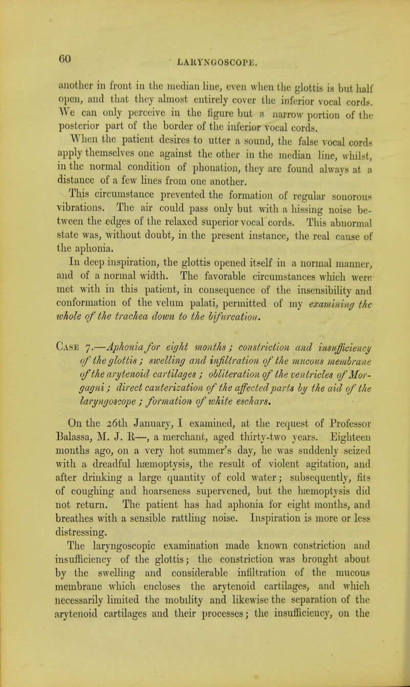 LARYNGOSCOPE. another in front in the median line, even when the glottis is but half open, and that they almost entirely cover the inferior vocal cords. We can only perceive in the figure but a narrow portion of the posterior part of the border of the inferior vocal cords. When the patient desires to utter a sound, the false vocal cords apply themselves one against the other in the median line, whilst, in the normal condition of phonation, they are found always at a distance of a few hues from one another. This circumstance prevented the formation of regular sonorous vibrations. The air could pass only but with a hissing noise be- tween the edges of the relaxed superior vocal cords. This abnormal state was, without doubt, in the present instance, the real cause of the aphonia. In deep inspiration, the glottis opened itself in a normal manner, and of a normal width. The favorable circumstances which were met with in this patient, in consequence of the insensibility and conformation of the velum palati, permitted of my examining the whole of the trachea down to the bifurcation. Case 7.—Aphonia for eight months; constriction and insufficiency of the glottis ; swelling and infiltration of the mucous membrane of the arytenoid cartilages ; obliteration of the ventricles of Mor- gagni; direct cauterization of the affected parts by the aid of the laryngoscope ; formation of white eschars. On the 26th January, I examined, at the request of Professor Balassa, M. J. R—, a merchant, aged thirty-two years. Eighteen months ago, on a very hot summer's day, he was suddenly seized with a dreadful haemoptysis, the result of violent agitation, and after drinking a large quantity of cold water; subsequently, fits of coughing and hoarseness supervened, but the haemoptysis did not return. The patient has had aphonia for eight months, and breathes with a sensible rattling noise. Inspiration is more or less distressing. The laryngoscopic examination made known constriction and insufficiency of the glottis; the constriction was brought about by the swelling and considerable infiltration of the mucous membrane which encloses the arytenoid cartilages, and which necessarily limited the mobility and likewise the separation of the arytenoid cartilages and their processes; the insufficiency, 011 the