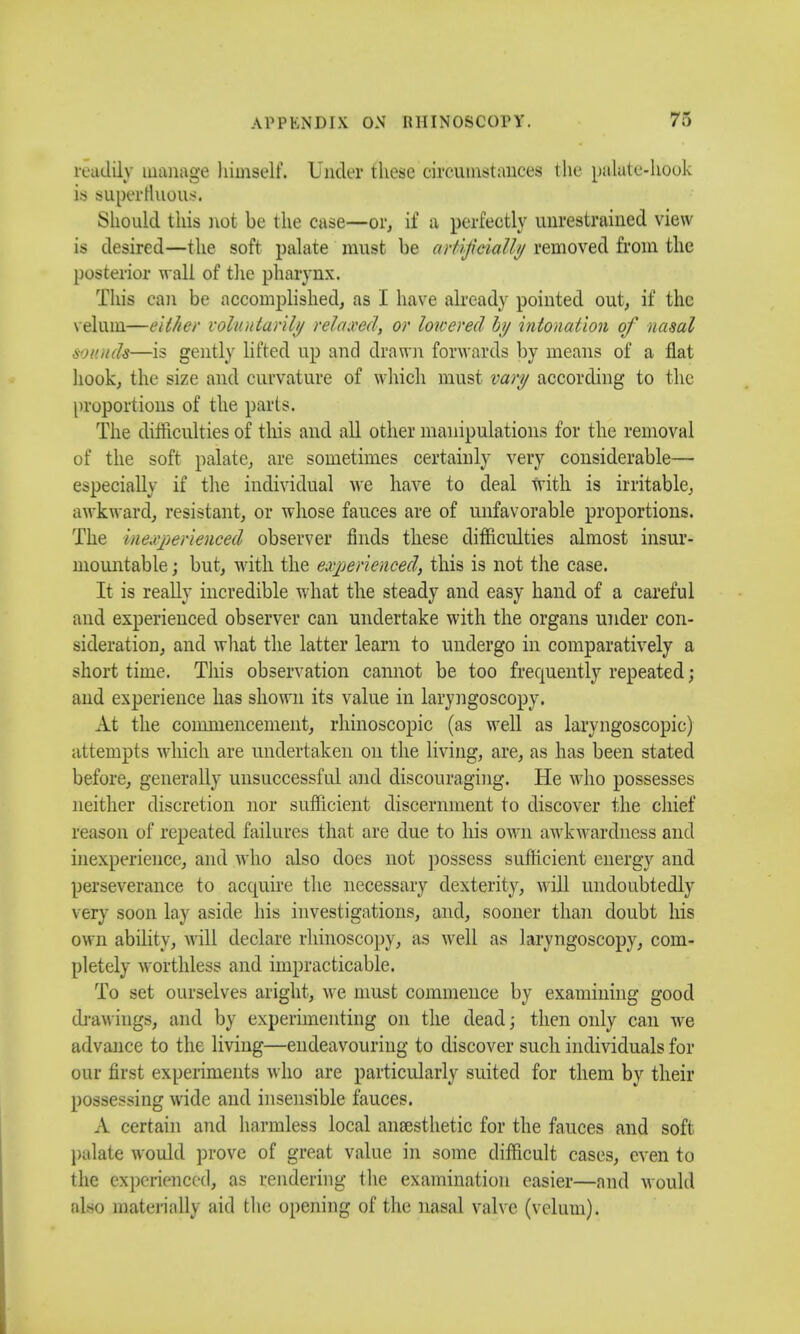 readily manage himself. Under these circumstances the palate-hook is superfluous. Should this not be the ease—or, if a perfectly unrestrained view is desired—the soft palate must be artificially removed from the posterior w all of the pharynx. This can be accomplished, as I have already pointed out, if the velum—either voluntarily relaxed, or lowered by intonation of nasal sounds—is gently lifted up and drawn forwards by means of a flat hook, the size and curvature of which must vary according to the proportions of the parts. The difficulties of this and all other manipulations for the removal of the soft palate, are sometimes certainly very considerable— especially if the individual we have to deal with is irritable, awkward, resistant, or whose fauces are of unfavorable proportions. The inexperienced observer finds these difficulties almost insur- mountable ; but, with the experienced, this is not the case. It is really incredible what the steady and easy hand of a careful and experienced observer can undertake with the organs under con- sideration, and what the latter learn to undergo in comparatively a short time. This observation cannot be too frequently repeated; and experience has shown its value in laryngoscopy. At the commencement, rhinoscopies (as well as laryngoscopic) attempts which are undertaken on the living, are, as has been stated before, generally unsuccessful and discouraging. He who possesses neither discretion nor sufficient discernment to discover the chief reason of repeated failures that are due to his own awkwardness and inexperience, and who also does not possess sufficient energy and perseverance to acquire the necessary dexterity, will undoubtedly very soon lay aside his investigations, and, sooner than doubt his own ability, will declare rhinoscopy, as well as laryngoscopy, com- pletely worthless and impracticable. To set ourselves aright, we must commence by examining good drawings, and by experimenting on the dead; then only can we advance to the living—endeavouring to discover such individuals for our first experiments who are particularly suited for them by their possessing wide and insensible fauces. A certain and harmless local anaesthetic for the fauces and soft palate would prove of great value in some difficult cases, even to the experienced, as rendering the examination easier—and would also materially aid the opening of the nasal valve (velum).