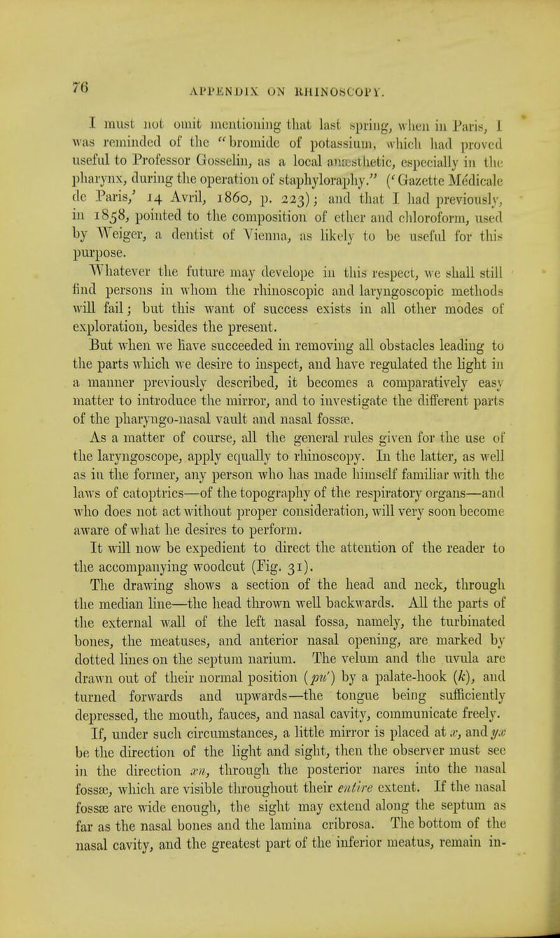 I must not omit mentioning that last spring, w hen in Paris, 1 was reminded of the bromide of potassium, which had proved useful to Professor Gosselin, as a local aneestjietic, especially in tin- pharynx, during the operation of staphyloraphy. (' Gazette Medicale dc Paris/ 14 Avril, i860, p. 223); and that I had previously, in 1858, pointed to the composition of ether and chloroform, used by Weigor, a dentist of Vienna, as likely to be useful for this purpose. Whatever the future may develope in this respect, w e shall still find persons in whom the rhinoscopic and laryngoscopy methods will fail; but this want of success exists in all other modes of exploration, besides the present. But when w e have succeeded in removing all obstacles leading to the parts which we desire to inspect, and have regulated the light in a manner previously described, it becomes a comparatively easy matter to introduce the mirror, and to investigate the different ports of the pharyngo-nasal vault and nasal fossa?. As a matter of course, all the general rules given for the use of the laryngoscope, apply equally to rhinoscopy. In the latter, as well as in the former, any person who has made himself familiar with the law s of catoptrics—of the topography of the respiratory organs—and who does not act without proper consideration, will very soon become aware of what he desires to perform. It will now be expedient to direct the attention of the reader to the accompanying woodcut (Fig. 31). The drawing shows a section of the head and neck, through the median line—the head thrown well backwards. All the parts of the external wall of the left nasal fossa, namely, the turbinated bones, the meatuses, and anterior nasal opening, are marked by dotted lines on the septum narium. The velum and the uvula are drawn out of their normal position {pu') by a palate-hook (k), and turned forwards and upwards—the tongue being sufficiently depressed, the mouth, fauces, and nasal cavity, communicate freely. If, under such circumstances, a little mirror is placed at and //.< be the direction of the light and sight, then the observer must see in the direction xn, through the posterior nares into the nasal fossse, which are visible throughout their entire extent. If the nasal fossse are wide enough, the sight may extend along the septum as far as the nasal bones and the lamina cribrosa. The bottom of the nasal cavity, and the greatest part of the inferior meatus, remain in-