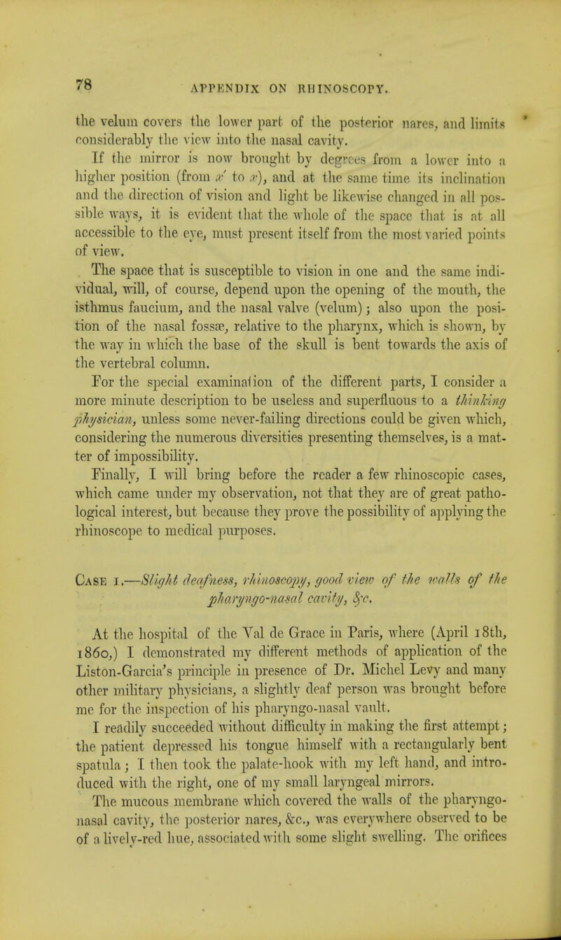 the velum covers the lower part of the posterior nares, and limits considerably the view into the nasal cavity. If the mirror is now brought by degrees from a lower into a higher position (from x to x), and at the same time its inclination and the direction of vision and light be likewise changed in all pos- sible ways, it is evident that the whole of the space that is at all accessible to the eye, must present itself from the most varied points of view. The space that is susceptible to vision in one and the same indi- vidual, will, of course, depend upon the opening of the mouth, the isthmus faucium, and the nasal valve (velum); also upon the posi- tion of the nasal fossa?, relative to the pharynx, which is shown, by the way in which the base of the skull is bent towards the axis of the vertebral column. For the special examination of the different parts, I consider a more minute description to be useless and superfluous to a thinking physician, unless some never-failing directions could be given which, considering the numerous diversities presenting themselves, is a mat- ter of impossibility. Finally, I will bring before the reader a few rhinoscopic cases, which came under my observation, not that they are of great patho- logical interest, but because they prove the possibility of applying the rhinoscope to medical purposes. Case i.—Slight deafness, rhinoscopy, good view of the vails of the pharyngo-nasal cavity, 8fc, At the hospital of the Val de Grace in Paris, where (April 18th, i860,) I demonstrated my different methods of application of the Liston-Garcia's principle in presence of Dr. Michel Levy and many other military physicians, a slightly deaf person was brought before me for the inspection of his pharyngo-nasal vault. I readily succeeded without difficulty in making the first attempt; the patient depressed his tongue himself with a rectangularly bent spatula; I then took the palate-hook with my left hand, and intro- duced with the right, one of my small laryngeal mirrors. The mucous membrane which covered the Avails of the pharyngo- nasal cavity, the posterior nares, &c, was everywhere observed to be of a lively-red hue, associated with some slight swelling. The orifices