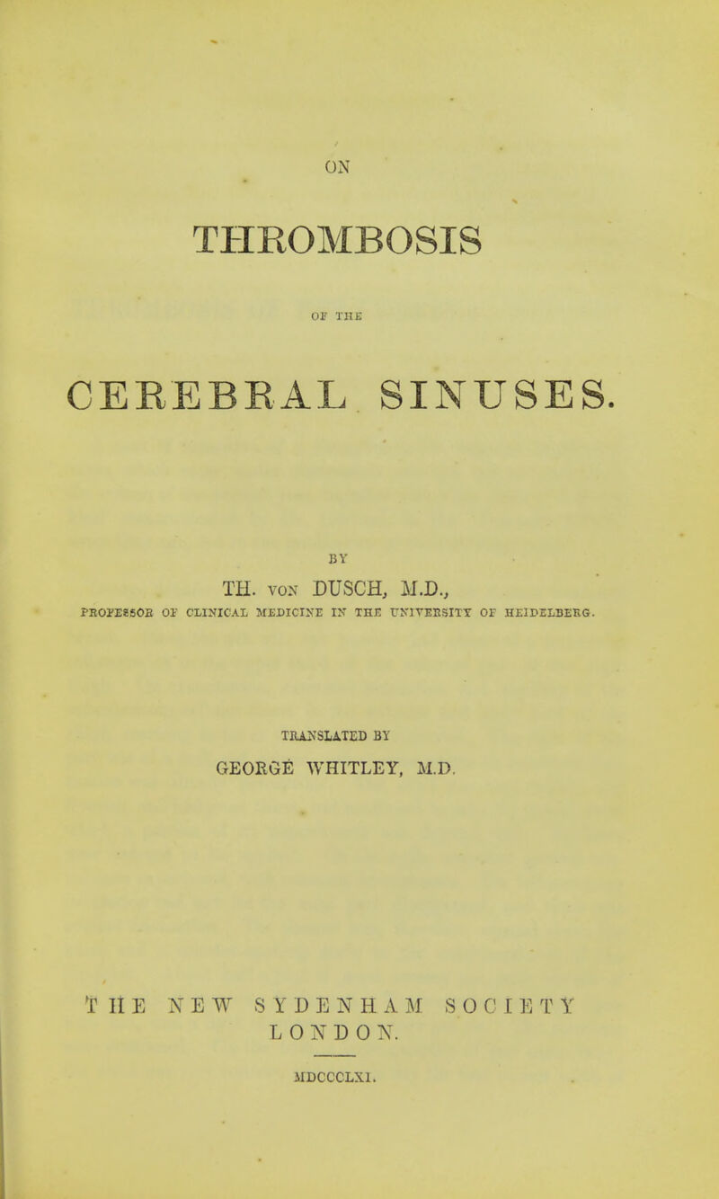 ON THROMBOSIS 01' THE CEREBRAL SINUSES. BY TH. von DUSCH, M.D., PROPESSOB 01 CLINICAL MEDICINE EN THE ENIVEESJITT Of HEIDELDEEG. TRANSLATED BY GEORGE WHITLEY, M.D. T It E NEW SYDENHAM SO C I E T Y L 0 N D 0 N. 1IDCCCLX1.
