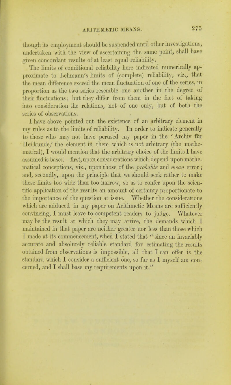 though its employment should be suspended until other investigations, undertaken with the view of ascertaining the same point, shall have given concordant results of at least equal reliability. The limits of conditional reliability here indicated numerically ap- proximate to Lehxnann's limits of (complete) reliability, viz., that the mean difference exceed the mean fluctuation of one of the series, in proportion as the two series resemble one another hi the degree of their fluctuations; but they difl'er from them in the fact of taking into consideration the relations, not of one only, but of both the series of observations. I have above pointed out the existence of an arbitrary element in my rules as to the hmits of reliability. In order to indicate generally to those who may not have perused my paper hi the ' Archiv fur Heilkunde/ the element in them which is not arbitrary (the mathe- matical), I would mention that the arbitrary choice of the limits I have assumed is based—first, upon considerations which depend upon mathe- matical conceptions, viz., upon those of the probable and mean error; and, secondly, upon the principle that we should seek rather to make these limits too wide than too narrow, so as to confer upon the scien- tific application of the results an amount of certainty proportionate to the importance of the question at issue. Whether the considerations which are adduced in my paper on Arithmetic Means are sufficiently convincing, I must leave to competent readers to judge. Whatever may be the result at which they may arrive, the demands which I maintained in that paper are neither greater nor less than those which I made at its commencement, when I stated that  since an invariably accurate and absolutely reliable standard for estimating the results obtained from observations is impossible, all that I can offer is the standard which I consider a sufficient one, so far as I myself am con- cerned, and I shall base my requirements upon it.